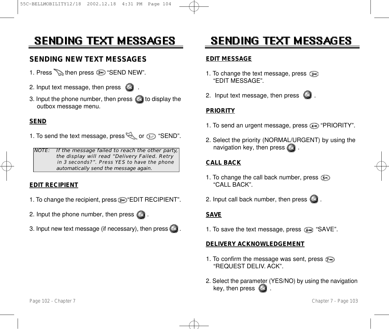 EDIT MESSAGE1. To change the text message, press   “EDIT MESSAGE”.2.  Input text message, then press .PRIORITY1. To send an urgent message, press       “PRIORITY”.2. Select the priority (NORMAL/URGENT) by using the   navigation key, then press       .CALL BACK1. To change the call back number, press “CALL BACK”.2. Input call back number, then press       .SAVE1. To save the text message, press        “SAVE”.DELIVERY ACKNOWLEDGEMENT1. To confirm the message was sent, press      “REQUEST DELIV. ACK”.2. Select the parameter (YES/NO) by using the navigationkey, then press .Chapter 7 - Page 103SENDING NEW TEXT MESSAGES1. Press       then press       “SEND NEW”.2. Input text message, then press         .3. Input the phone number, then press        to display the outbox message menu.NOTE:If the message failed to reach the other part y,t h e display will read “Delivery Failed. Retryin 3 seconds?”. P r ess YES to have the phoneautomatically s e n d the message again.SEND1. To send the text message, press        or        “SEND”.EDIT RECIPIENT1. To change the recipient, press       “EDIT RECIPIENT”.2. Input the phone number, then press       .3. Input new text message (if necessary), then press       .Page 102 - Chapter 755C-BELLMOBILITY12/18  2002.12.18  4:31 PM  Page 104