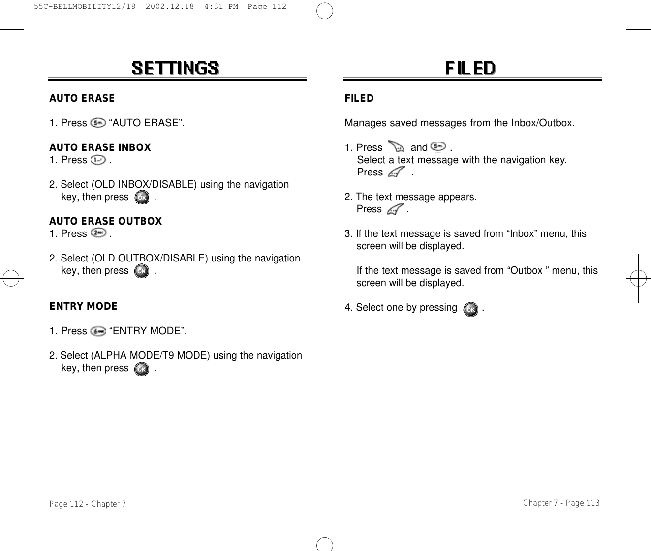 Chapter 7 - Page 113FILEDManages saved messages from the Inbox/Outbox.1. Press         and       .Select a text message with the navigationkey.Press         .2. The text message appears. Press        .3. If the text message is saved from “Inbox” menu, this screen will be displayed.If the text message is saved from “Outbox ” menu, this screen will be displayed.4. Select one by pressing        .Page 112 - Chapter 7AUTO ERASE1. Press       “AUTO ERASE”.AUTO ERASE INBOX1. Press       .2. Select (OLD INBOX/DISABLE) using the navigation key, then press .AUTO ERASE OUTBOX1. Press       .2. Select (OLD OUTBOX/DISABLE) using the navigation key, then press .ENTRY MODE1. Press       “ENTRY MODE”.2. Select (ALPHA MODE/T9 MODE) using the navigation key, then press .55C-BELLMOBILITY12/18  2002.12.18  4:31 PM  Page 112