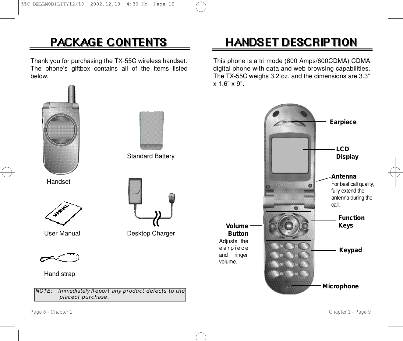 VolumeButtonAdjusts thee a r p i e c eand  ringervolume.EarpieceFunctionKeysKeypadMicrophoneThis phone is a tri mode (800 Amps/800CDMA) CDMAdigital phone with data and web browsing capabilities.The T X - 5 5 C weighs 3.2 oz. and the dimensions are 3.3”x 1.6” x 9”.Chapter 1 - Page 9Thank you for purchasing the TX-55C wireless handset.The phone’s giftbox contains all of the items listedbelow.N O T E : Immediately Report any product defects to the  placeof purchase.User Manual Desktop ChargerHand strapHandsetStandard BatteryPage 8 - Chapter 1AntennaFor best call quality,fully extend theantenna during thec a l l .LCDDisplay55C-BELLMOBILITY12/18  2002.12.18  4:30 PM  Page 10