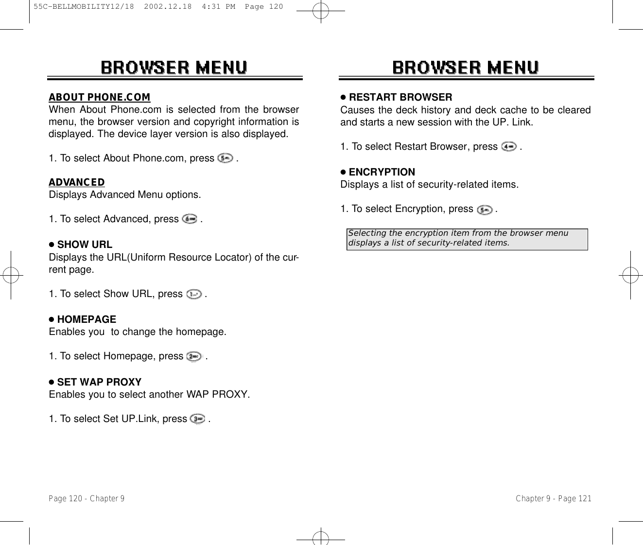 ●RESTART BROWSERCauses the deck history and deck cache to be clearedand starts a new session with the UP. Link.1. To select Restart Browser, press       .●ENCRYPTIONDisplays a list of security-related items.1. To select Encryption, press       .Chapter 9 - Page 121ABOUT PHONE.COMWhen About Phone.com is selected from the browsermenu, the browser version and copyright information isdisplayed. The device layer version is also displayed.   1. To select About Phone.com, press       .ADVANCEDDisplays Advanced Menu options. 1. To select Advanced, press       .●SHOW URLDisplays the URL(Uniform Resource Locator) of the cur-rent page.1. To select Show URL, press       .●HOMEPAGEEnables you  to change the homepage.1. To select Homepage, press       .●SET WAP PROXYEnables you to select another WAP PROXY.1. To select Set UP.Link, press       .Page 120 - Chapter 9Selecting the encryption item from the browser menu  displays a list of security-related items.55C-BELLMOBILITY12/18  2002.12.18  4:31 PM  Page 120