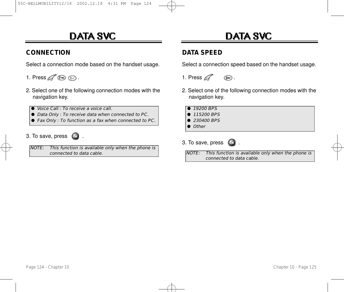 DATA SPEEDSelect a connection speed based on the handset usage. 1. Press                   .2. Select one of the following connection modes with the navigation key.3. To save, press         .NOTE:This function is available only when the phone is  connected to data cable.Chapter 10 - Page 125Page 124 - Chapter 10CONNECTIONSelect a connection mode based on the handset usage. 1. Press                   .2. Select one of the following connection modes with the navigation key.3. To save, press         .NOTE:This function is available only when the phone is    connected to data cable.●Voice Call : To receive a voice call.●Data Only : To receive data when connected to PC.●Fax Only : To function as a fax when connected to PC.●19200 BPS●115200 BPS●230400 BPS●Other55C-BELLMOBILITY12/18  2002.12.18  4:31 PM  Page 124