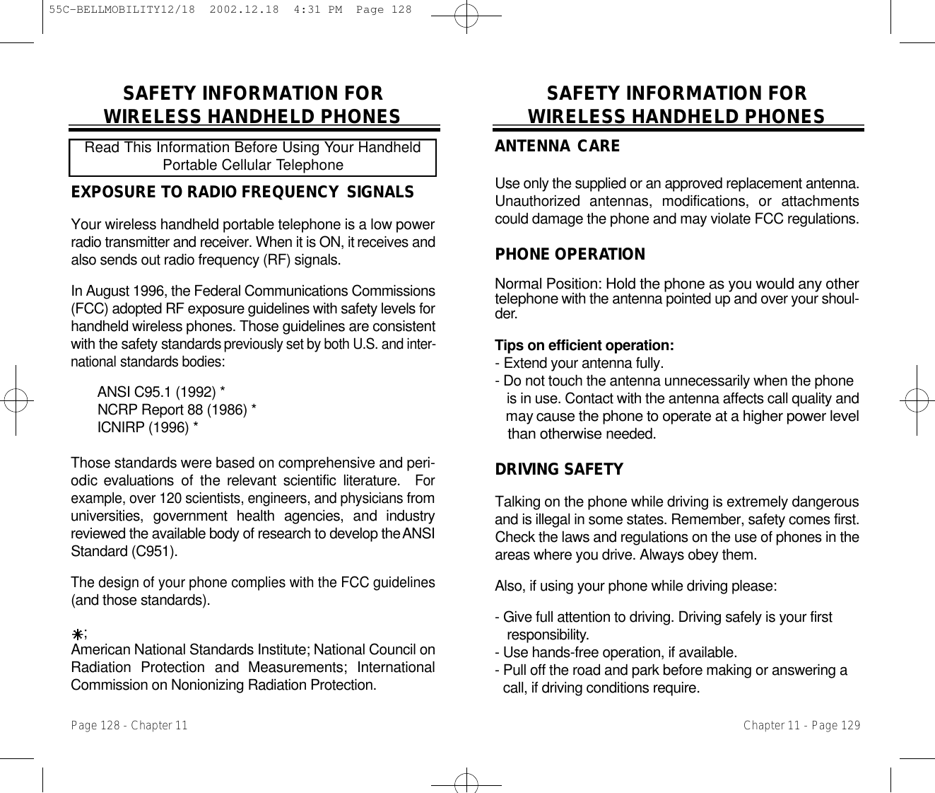 SAFETY INFORMATION FOR WIRELESS HANDHELD PHONESA N T E N N A C A R EUse only the supplied or an approved replacement antenna.Unauthorized  antennas,  modifications,  or  attachmentscould damage the phone and may violate FCC regulations.PHONE OPERAT I O NNormal Position: Hold the phone as you would any othert e l e p h o n ewith the antenna pointed up and over your shoul-d e r.Tips on efficient operation:-Extend your antenna fully.- Do not touch the antenna unnecessarily when the phone is in use. Contact with the antenna affects call quality and may cause the phone to operate at a higher power level than otherwisen e e d e d .DRIVING SAFETYTalking on the phone while driving is extremely dangerousand is illegal in some states. Remember, safety comes first.Check the laws and regulations on the use of phones in theareas where you drive. Always obey them.Also, if using your phone while driving please:- Give full attention to driving. Driving safely is your first r e s p o n s i b i l i t y.- Use hands-free operation, if available.- Pull off the road and park before making or answering a call, if driving conditions require.Chapter 11 - Page 129SAFETY INFORMATION FOR WIRELESS HANDHELD PHONESEXPOSURE TO RADIO FREQUENCY S I G N A L SYour wireless handheld portable telephone is a low powerradio transmitter and receiver. When it is ON, it receives andalso sends out radio frequency (RF) signals.In August 1996, the Federal Communications Commissions(FCC) adopted RF exposure guidelines with safety levels forhandheld wireless phones. Those guidelines are consistentwith the safety standards p r e v i o u s l yset by both U.S. and inter-n a t i o n a lstandards bodies:ANSI C95.1 (1992) *N C R P Report 88 (1986) *I C N I R P (1996) *Those standards were based on comprehensive and peri-odic evaluations  of  the relevant  scientific  literature.   F o rexample, over 120 scientists, engineers, and physiciansf r o muniversities,  government  health  agencies,  and  industryreviewed the available body of research to develop the A N S IStandard (C951).The design of your phone complies with the FCC guidelines(and those standards).;American National Standards Institute; National Council onRadiation  Protection  and  Measurements;  InternationalCommission on Nonionizing Radiation Protection.Read This Information Before Using Your HandheldPortable Cellular TelephonePage 128 - Chapter 1155C-BELLMOBILITY12/18  2002.12.18  4:31 PM  Page 128