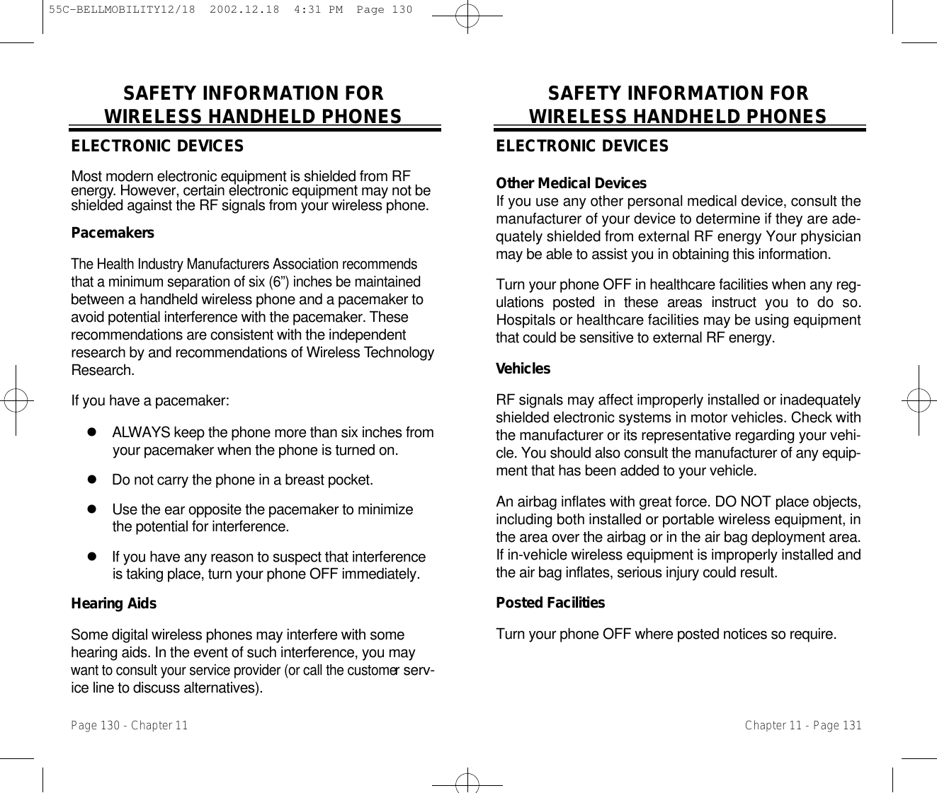 SAFETY INFORMATION FOR WIRELESS HANDHELD PHONESELECTRONIC DEVICESOther Medical DevicesIf you use any other personal medical device, consult themanufacturer of your device to determine if they are ade-quately shielded from external RF energy Your physicianmay be able to assist you in obtaining this information.Turn your phone OFF in healthcare facilities when any reg-ulations  posted  in  these  areas  instruct  you  to  do  so.Hospitals or healthcare facilities may be using equipmentthat could be sensitive to external RF energy.Ve h i c l e sRF signals may affect improperly installed or inadequatelyshielded electronic systems in motor vehicles. Check withthe manufacturer or its representative regarding your vehi-cle. You should also consult the manufacturer of any equip-ment that has been added to your vehicle.An airbag inflates with great force. DO NOT place objects,including both installed or portable wireless equipment, inthe area over the airbag or in the air bag deployment area.If in-vehicle wireless equipment is improperly installed andthe air bag inflates, serious injury could result.Posted FacilitiesTurn your phone OFF where posted notices so require.Chapter 11 - Page 131SAFETY INFORMATION FOR WIRELESS HANDHELD PHONESELECTRONIC DEVICESMost modern electronic equipment is shielded from RFe n e r g y. However, certain electronic equipment may not beshielded against the RF signals from your wireless phone.P a c e m a k e r sThe Health Industry Manufacturers Association recommendsthat a minimum separation of six (6”) inches be maintainedbetween a handheld wireless phone and a pacemaker toavoid potential interference with the pacemaker. T h e s erecommendations are consistent with the independentresearch by and recommendations of Wireless Te c h n o l o g yR e s e a r c h .If you have a pacemaker:l A LWAYS keep the phone more than six inches fromyour pacemaker when the phone is turned on.l Do not carry the phone in a breast pocket.l Use the ear opposite the pacemaker to minimizethe potential for interference.l If you have any reason to suspect that interferenceis taking place, turn your phone OFF immediately.Hearing AidsSome digital wireless phones may interfere with somehearing aids. In the event of such interference, you maywant to consult your service provider (or call the customer serv-ice line to discuss alternatives).Page 130 - Chapter 1155C-BELLMOBILITY12/18  2002.12.18  4:31 PM  Page 130