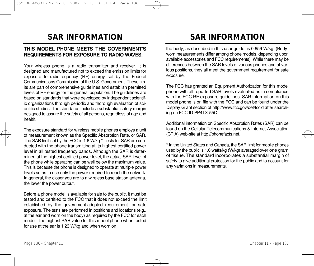 SAR INFORMATIONthe body, as described in this user guide, is 0.659 W/kg. (Body-worn measurements differ among phone models, depending uponavailable accessories and FCC requirements). While there may bed i fferences between the SAR levels of various phones and at var-ious positions, they all meet the government requirement for safee x p o s u r e .The FCC has granted an Equipment Authorization for this m o d e lphone with all reported SAR levels evaluated as in compliancewith the FCC RF exposure guidelines. SAR information on thismodel phone is on file with the FCC and can be found under theDisplay Grant section of http://www.fcc.gov/oet/fccid after search-ing on FCC ID PP4TX-55C. Additional information on Specific Absorption Rates (SAR) can befound on the Cellular Telecommunications &amp; Internet A s s o c i a t i o n(CTIA) web-site at http://phonefacts.net.* In the United States and Canada, the SAR limit for mobile phonesused by the public is 1.6 watts/kg (W/kg) averaged over one gramof tissue. The standard incorporates a substantialmargin ofsafety to give additional protection for the public and to account forany variations in measurements.Chapter 11 - Page 137THIS MODEL PHONE  MEETS  THE  GOVERNMENT’SREQUIREMENTS FOR EXPOSURE TO RADIO WAV E S .Your  wireless  phone  is  a  radio  transmitter  and  receiver.  It  isdesigned and manufactured not to exceed the emission limits forexposure  to  radiofrequency  (RF)  energy  set  by  the  FederalCommunications Commission of the U.S. Government. These lim-its are part of comprehensive guidelines and establish permittedlevels of RF energy for the general population. The guidelines arebased on standards that were developed by independent scientif-ic organizations through periodic and thorough evaluation of sci-entific studies. The standards include a substantial safety margindesigned to assure the safety of all persons, regardless of age andh e a l t h .The exposure standard for wireless mobile phones employs a unitof measurement known as the Specific Absorption Rate, or SAR.The SAR limit set by the FCC is 1.6 W/kg.* Tests for SAR are con-ducted with the phone transmitting at its highest certified powerlevel in all tested frequency bands. Although the SAR is deter-mined at the highest certified power level, the actual SAR level ofthe phone while operating can be well below the maximum value.This is because the phone is designed to operate at multiple powerlevels so as to use only the power required to reach the network.In general, the closer you are to a wireless base station antenna,the lower the power output. Before a phone model is available for sale to the public, it must betested and certified to the FCC that it does not exceed the limitestablished  by  the  government-adopted  requirement  for  safeexposure. The tests are performed in positions and locations (e.g.,at the ear and worn on the body) as required by the FCC for eachmodel. The highest SAR value for this model phone when testedfor use at the ear is 1.23 W/kg and when worn on SAR INFORMATIONPage 136 - Chapter 1155C-BELLMOBILITY12/18  2002.12.18  4:31 PM  Page 136