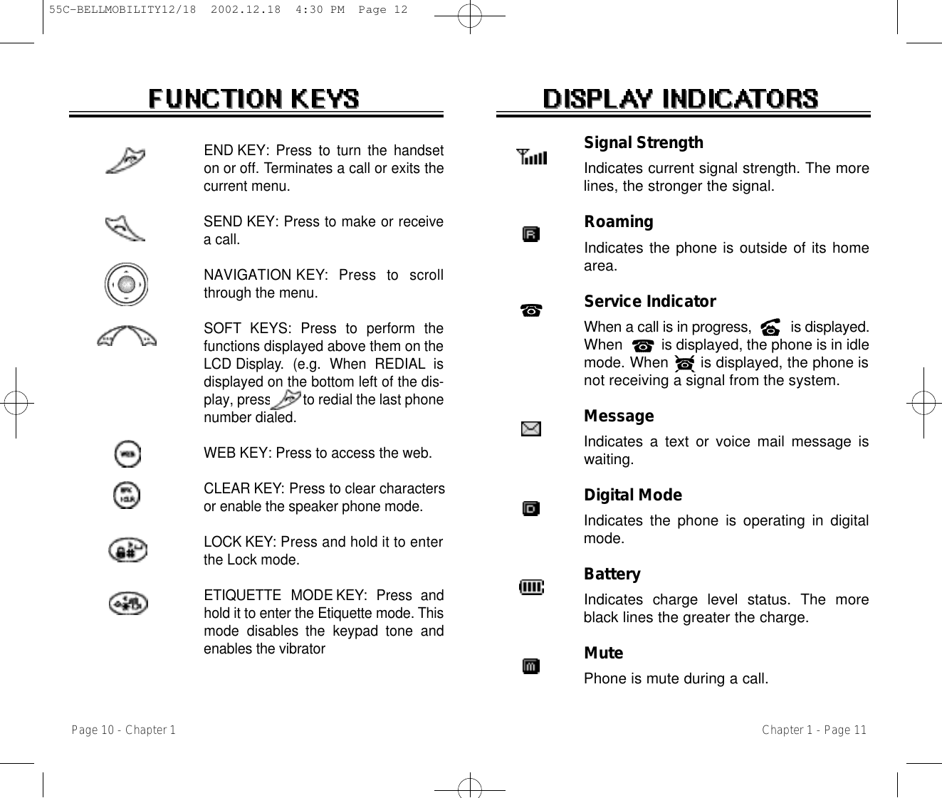 Signal StrengthIndicates current signal strength. The morelines, the stronger the signal.RoamingIndicates the phone is outside of its homearea.Service IndicatorWhen a call is in progress,          is displayed.When          is displayed, the phone is in idlemode. When       is displayed, the phone isnot receiving a signal from the system.MessageIndicates a text or voice mail message iswaiting.Digital ModeIndicates the phone is operating in digitalmode.BatteryIndicates charge level status. The moreblack lines the greater the charge.MutePhone is mute during a call.Chapter 1 - Page 11END KEY: Press to turn the handseton or off. Terminates a call or exits thecurrent menu.SEND KEY: Press to make or receivea call.N AV I G AT I O N K E Y:  Press  to  scrollthrough the menu.SOFT KEYS: Press to perform thefunctions displayed above them on t h eL C D D i s p l a y.  (e.g.  When  REDIAL isdisplayed on the bottom left of the dis-play, press         to redial the last phonenumber dialed.WEB KEY: Press to access the web.C L E A R K E Y: Press to clear charactersor enable the speaker phone mode.L O C K K E Y : Press and hold it to enterthe Lock mode.ETIQUETTE  MODE K E Y:  Press  andhold it to enter the Etiquette mode. T h i smode  disables  the  keypad  tone  andenables the vibratorPage 10 - Chapter 155C-BELLMOBILITY12/18  2002.12.18  4:30 PM  Page 12