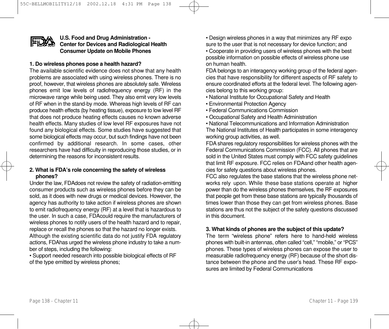 • Design wireless phones in a way that minimizes any RF exposure to the user that is not necessary for device function; and • Cooperate in providing users of wireless phones with the best possible information on possible effects of wireless phone use on human health. F D A belongs to an interagency working group of the federal agen-cies that have responsibility for different aspects of RF safety toensure coordinated efforts at the federal level. The following agen-cies belong to this working group:• National Institute for Occupational Safety and Health • Environmental Protection Agency • Federal Communications Commission • Occupational Safety and Health Administration • National Telecommunications and Information Administration The National Institutes of Health participates in some interagencyworking group activities, as well.F D A shares regulatory responsibilities for wireless phones with theFederal Communications Commission (FCC). All phones that aresold in the United States must comply with FCC safety guidelinesthat limit RF exposure. FCC relies on FDAand other health agen-cies for safety questions about wireless phones.FCC also regulates the base stations that the wireless phone net-works rely  upon. While  these base stations operate at  higherpower than do the wireless phones themselves, the RF exposuresthat people get from these base stations are typically thousands oftimes lower than those they can get from wireless phones. Basestations are thus not the subject of the safety questions discussedin this document.3. What kinds of phones are the subject of this update? The  term  “wireless  phone”  refers  here  to  hand-held  wirelessphones with built-in antennas, often called “cell,” “mobile,” or “PCS”phones. These types of wireless phones can expose the user tomeasurable radiofrequency energy (RF) because of the short dis-tance between the phone and the user’s head. These RF expo-sures are limited by Federal CommunicationsChapter 11 - Page 139U.S. Food and Drug Administration - Center for Devices and Radiological H e a l t hConsumer Update on Mobile Phones1. Do wireless phones pose a health hazard? The available scientific evidence does not show that any healthproblems are associated with using wireless phones. There is noproof, however, that wireless phones are absolutely safe. Wi r e l e s sphones  emit  low  levels  of  radiofrequency  energy  (RF)  in  themicrowave range while being used. They also emit very low levelsof RF when in the stand-by mode. Whereas high levels of RF canproduce health effects (by heating tissue), exposure to low level RFthat does not produce heating effects causes no known adversehealth effects. Many studies of low level RF exposures have notfound any biological effects. Some studies have suggested thatsome biological effects may occur, but such findings have not beenconfirmed  by  additional  research.  In  some  cases,  otherresearchers have had difficulty in reproducing those studies, or indetermining the reasons for inconsistent results.2. What is FDA’s role concerning the safety of wirelessphones? Under the law, FDAdoes not review the safety of radiation-emittingconsumer products such as wireless phones before they can besold, as it does with new drugs or medical devices. However, theagency has authority to take action if wireless phones are shownto emit radiofrequency energy (RF) at a level that is hazardous tothe user. In such a case, FDAcould require the manufacturers ofwireless phones to notify users of the health hazard and to repair,replace or recall the phones so that the hazard no longer exists.Although the existing scientific data do not justify FDA r e g u l a t o r yactions, FDAhas urged the wireless phone industry to take a num-ber of steps, including the following:• Support needed research into possible biological effects of RF of the type emitted by wireless phones;Page 138 - Chapter 1155C-BELLMOBILITY12/18  2002.12.18  4:31 PM  Page 138