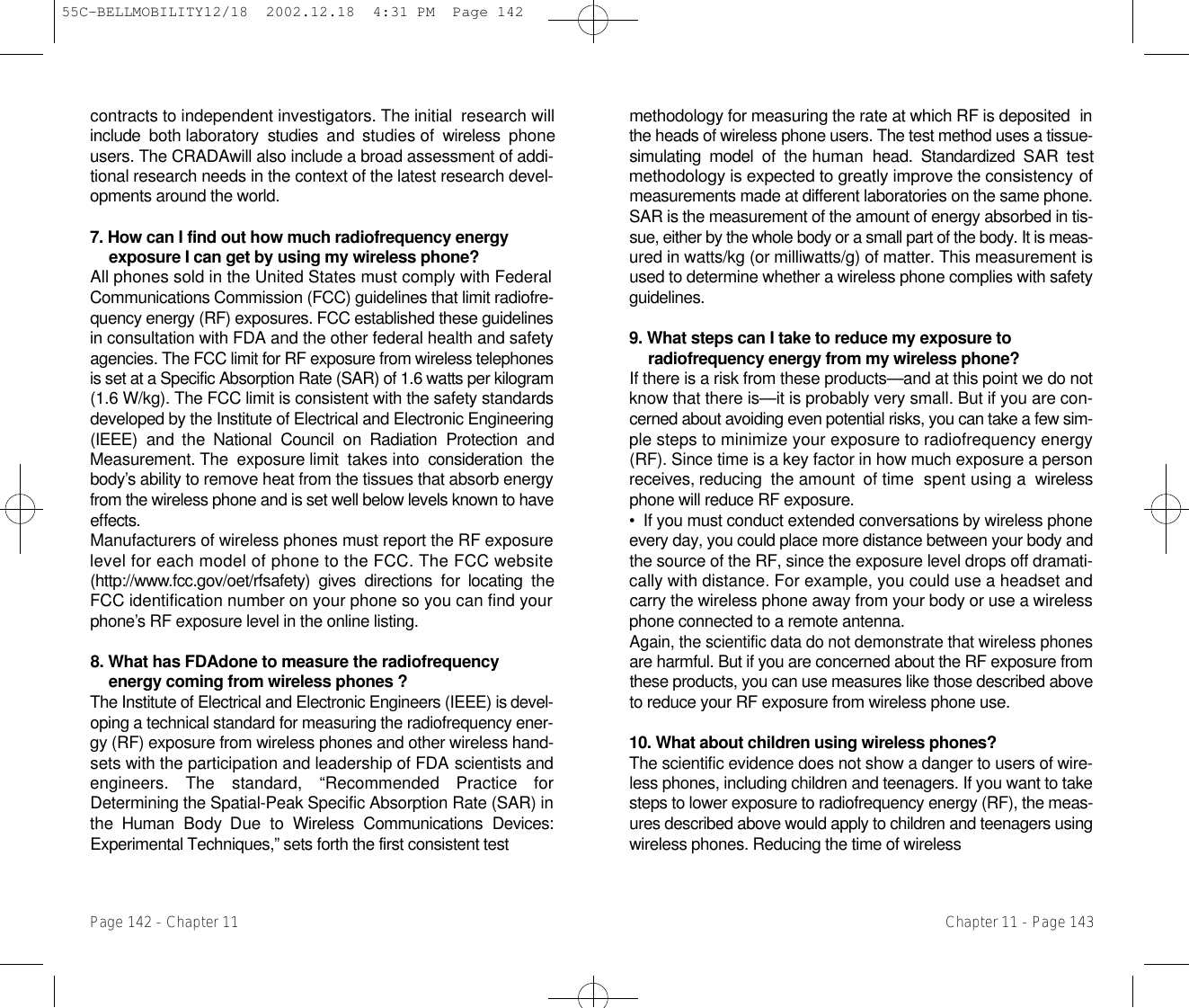 methodology for measuring the rate at which RF is deposited  i nthe heads of wireless phone users. The test method uses a tissue-simulating  model  of  the human  head.  Standardized SAR  testmethodology is expected to greatly improve the consistencyo fmeasurements made at different laboratories on the same phone.SAR is the measurement of the amount of energy absorbed in tis-sue, either by the whole body or a small part of the body. It is meas-ured in watts/kg (or milliwatts/g) of matter. This measurement isused to determine whether a wireless phone complies with safetyg u i d e l i n e s .9. What steps can I take to reduce my exposure toradiofrequency energy from my wireless phone? If there is a risk from these products—and at this point we do notknow that there is—it is probably very small. But if you are con-cerned about avoiding even potential risks, you can take a few sim-ple steps to minimize your exposure to radiofrequency energy(RF). Since time is a key factor in how much exposure a personreceives, reducing  the amount  of time  spent using a  wirelessphone will reduce RF exposure.•  If you must conduct extended conversations by wireless phoneevery day, you could place more distance between your body andthe source of the RF, since the exposure level drops off dramati-cally with distance. For example, you could use a headset andcarry the wireless phone away from your body or use a wirelessphone connected to a remote antenna.Again, the scientific data do not demonstrate that wireless phonesare harmful. But if you are concerned about the RF exposure fromthese products, you can use measures like those described aboveto reduce your RF exposure from wireless phone use.10. What about children using wireless phones?The scientific evidence does not show a danger to users of wire-less phones, including children and teenagers. If you want to takesteps to lower exposure to radiofrequency energy (RF), the meas-ures described above would apply to children and teenagers usingwireless phones. Reducing the time of wireless Chapter 11 - Page 143contracts to independent investigators. The initial  research willinclude  both laboratory  studies  and studies of  wireless  phoneusers. The CRADAwill also include a broad assessment of addi-tional research needs in the context of the latest research devel-opments around the world.7. How can I find out how much radiofrequency energyexposure I can get by using my wireless phone? All phones sold in the United States must comply with FederalCommunications Commission (FCC) guidelines that limit radiofre-quency energy (RF) exposures. FCC established these guidelinesin consultation with FDA and the other federal health and safetyagencies. The FCC limit for RF exposure from wireless telephonesis set at a Specific Absorption Rate (SAR) of 1.6 watts per kilogram(1.6 W/kg). The FCC limit is consistent with the safety standardsdeveloped by the Institute of Electrical and Electronic Engineering(IEEE)  and  the  National  Council  on  Radiation  Protection  andMeasurement. The  exposure limit  takes into  consideration  theb o d y ’ s ability to remove heat from the tissues that absorb energyfrom the wireless phone and is set well below levels known to havee ff e c t s .Manufacturers of wireless phones must report the RF exposurelevel for each model of phone to the FCC. The FCC website( h t t p : / / w w w.fcc.gov/oet/rfsafety)  gives  directions  for  locating  theFCC identification number on your phone so you can find yourp h o n e ’ s RF exposure level in the online listing.8. What has FDAdone to measure the radiofrequencyenergy coming from wireless phones ?The Institute of Electrical and Electronic Engineers (IEEE) is d e v e l -oping a technical standard for measuring the radiofrequencye n e r-gy (RF) exposure from wireless phones and other wireless hand-sets with the participation and leadership of FDA scientists andengineers.  The  standard,  “Recommended  Practice  forDetermining the Spatial-Peak Specific Absorption Rate (SAR) inthe  Human  Body  Due  to  Wireless  Communications  Devices:Experimental Techniques,” sets forth the first consistent testPage 142 - Chapter 1155C-BELLMOBILITY12/18  2002.12.18  4:31 PM  Page 142