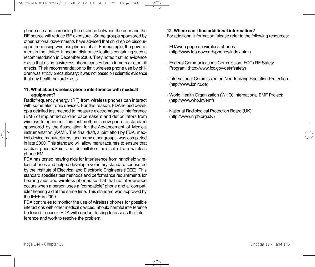 12. Where can I find additional information? For additional information, please refer to the following resources:- FDAweb page on wireless phones:   ( h t t p : / / w w w.fda.gov/cdrh/phones/index.html) - Federal Communications Commission (FCC) RF Safety Program: (http://www.fcc.gov/oet/rfsafety) - International Commission on Non-Ionizing Radiation Protection:( h t t p : / / w w w.icnirp.de) - World Health Organization (WHO) International EMF Project: ( h t t p : / / w w w.who.int/emf) - National Radiological Protection Board (UK): ( h t t p : / / w w w. n r p b . o r g . u k / )Chapter 11 - Page 145phone use and increasing the distance between the user and theRF source will reduce RF exposure.  Some groups sponsored byother national governments have advised that children be discour-aged from using wireless phones at all. For example, the govern-ment in the United Kingdom distributed leaflets containing such ar e c o m m e n d a t i o nin December 2000. They noted that no evidenceexists that using a wireless phone causes brain tumors or other ille ffects. Their recommendation to limit wireless phone use by chil-dren was strictly precautionary; it was not based on scientific evidencethat any health hazard exists.11. What about wireless phone interference with medicale q u i p m e n t ?Radiofrequency energy (RF) from wireless phones can interactwith some electronic devices. For this reason, FDAhelped devel-op a detailed test method to measure electromagnetic interference(EMI) of implanted cardiac pacemakers and defibrillators fromw i r e l e s stelephones. This test method is now part of a standardsponsored by  the Association  for the Advancement  of  Medicali n s t r u m e n t a t i o n(AAMI). The final draft, a joint effort by FDA, med-ical device manufacturers, and many other groups, was completedin late 2000.This standard will allow manufacturers to ensure thatcardiac  pacemakers  and  defibrillators  are  safe  from  wirelessphone EMI.F D A has tested hearing aids for interference from handheld wire-less phones and helped develop a voluntary standard sponsoredby the Institute of Electrical and Electronic Engineers (IEEE). T h i sstandard specifies test methods and performance requirements forhearing aids and wireless phones so that that no interferenceoccurs when a person uses a “compatible” phone and a “compat-ible” hearing aid at the same time. This standard was approved bythe IEEE in 2000.F D A continues to monitor the use of wireless phones for possibleinteractions with other medical devices. Should harmful interferencebe found to occur, FDA will conduct testing to assess the inter-f e r e n c eand work to resolve the problem.Page 144 - Chapter 1155C-BELLMOBILITY12/18  2002.12.18  4:31 PM  Page 144