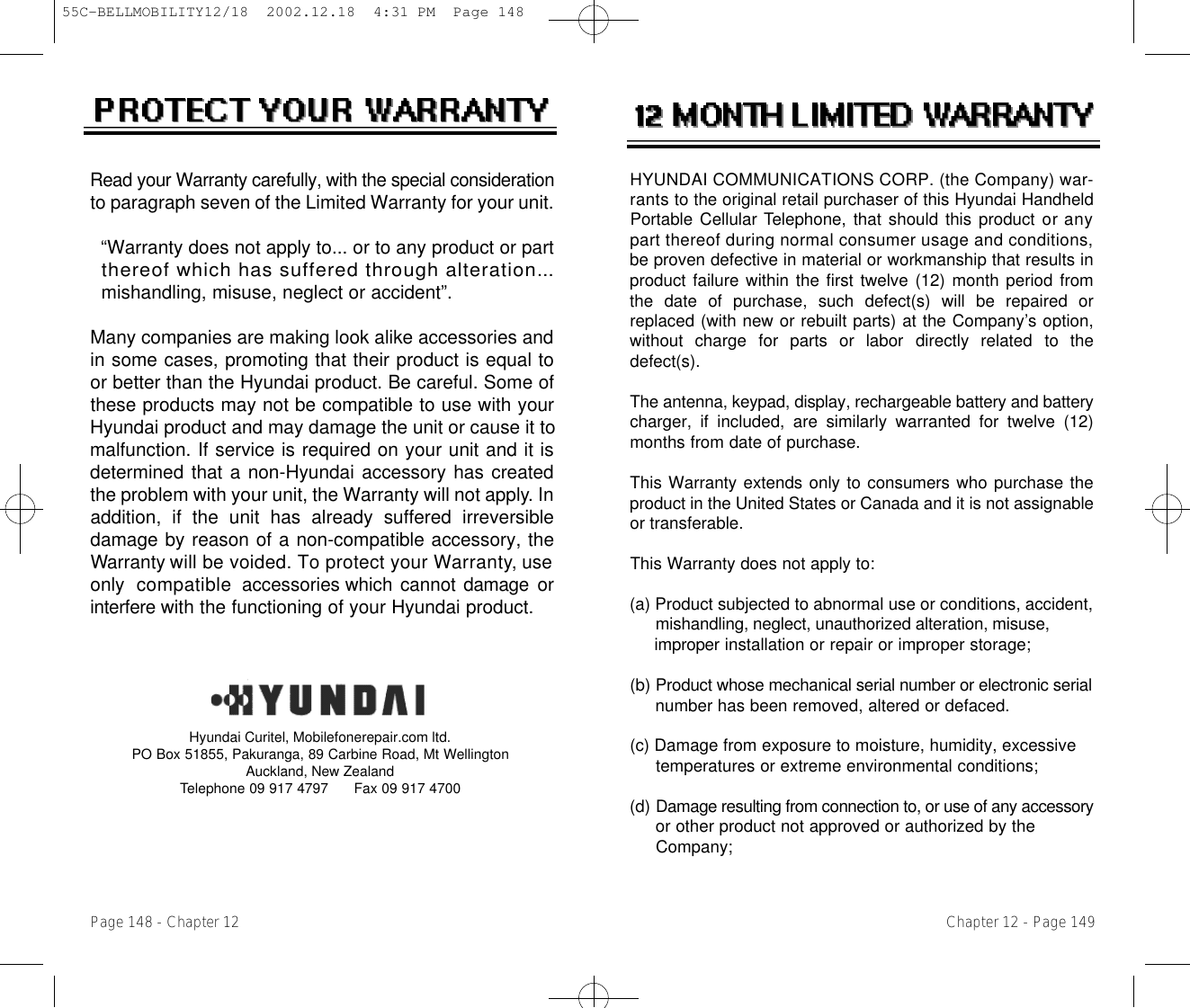 HYUNDAI COMMUNICATIONS CORP. (the Company) war-r a n t s to the original retail purchaser of this Hyundai HandheldPortable Cellular Telephone, that should this product or anypart thereof during normal consumer usage and conditions,be proven defective in material or workmanship that results inproduct failure within the first twelve (12) month period fromthe date of purchase, such defect(s) will be repaired orreplaced (with new or rebuilt parts) at the Company’s option,without  charge  for  parts  or  labor  directly  related  to  thedefect(s).The antenna, keypad, display, rechargeable battery and batterycharger, if included, are similarly warranted for twelve (12)months from date of purchase.This Warranty extends only to consumers who purchase theproduct in the United States or Canada and it is not assignableor transferable.This Warranty does not apply to:(a) Product subjected to abnormal use or conditions, accident, mishandling, neglect, unauthorized alteration, misuse, i m p r o p e r installation or repair or improper storage;(b) Product whose mechanical serial number or electronic serialnumber has been removed, altered or defaced.(c) Damage from exposure to moisture, humidity, excessive temperatures or extreme environmental conditions;(d) Damage resulting from connection to, or use of any accessoryor other product not approved or authorized by the Company;Chapter 12 - Page 149Read your Warranty carefully, with the special considerationto paragraph seven of the Limited Warranty for your unit.“Warranty does not apply to... or to any product or part  thereof which has suffered through alteration. . .mishandling, misuse, neglect or accident”.Many companies are making look alike accessories andin some cases, promoting that their product is equal toor better than the Hyundai product. Be careful. Some ofthese products may not be compatible to use with yourHyundai product and may damage the unit or cause it tomalfunction. If service is required on your unit and it isdetermined that a non-Hyundai accessory has createdthe problem with your unit, the Warranty will not apply. I naddition, if the unit has already suffered irreversibledamage by reason of a non-compatible accessory, theWarranty will be voided. To protect your Wa r r a n t y, useonly  compatibleaccessories which cannot damage  ori n t e r f e r ewith the functioning of your Hyundai product.   Page 148 - Chapter 12Hyundai Curitel, Mobilefonerepair.com ltd. PO Box 51855, Pakuranga, 89 Carbine Road, Mt WellingtonAuckland, New Zealand Telephone 09 917 4797      Fax 09 917 470055C-BELLMOBILITY12/18  2002.12.18  4:31 PM  Page 148