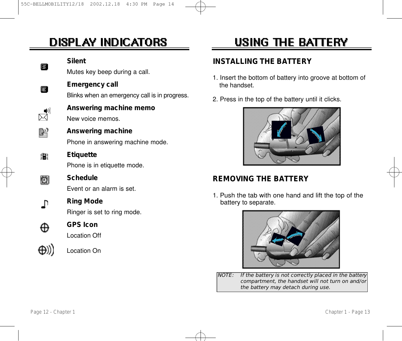 Chapter 1 - Page 13INSTALLING THE BATTERY1. Insert the bottom of battery into groove at bottom of the handset.  2. Press in the top of the battery until it clicks.REMOVING THE BATTERY1. Push the tab with one hand and lift the top of the batteryto separate.NOTE:  If the battery is not correctly placed in the batterycompartment, the handset will not turn on and/orthe battery may detach during use.Page 12 - Chapter 1SilentMutes key beep during a call.Emergency callBlinks when an emergency call is in progress.Answering machine memoNew voice memos.Answering machinePhone in answering machine mode.EtiquettePhone is in etiquette mode.ScheduleEvent or an alarm is set.Ring ModeRinger is set to ring mode.GPS IconLocation OffLocation On55C-BELLMOBILITY12/18  2002.12.18  4:30 PM  Page 14