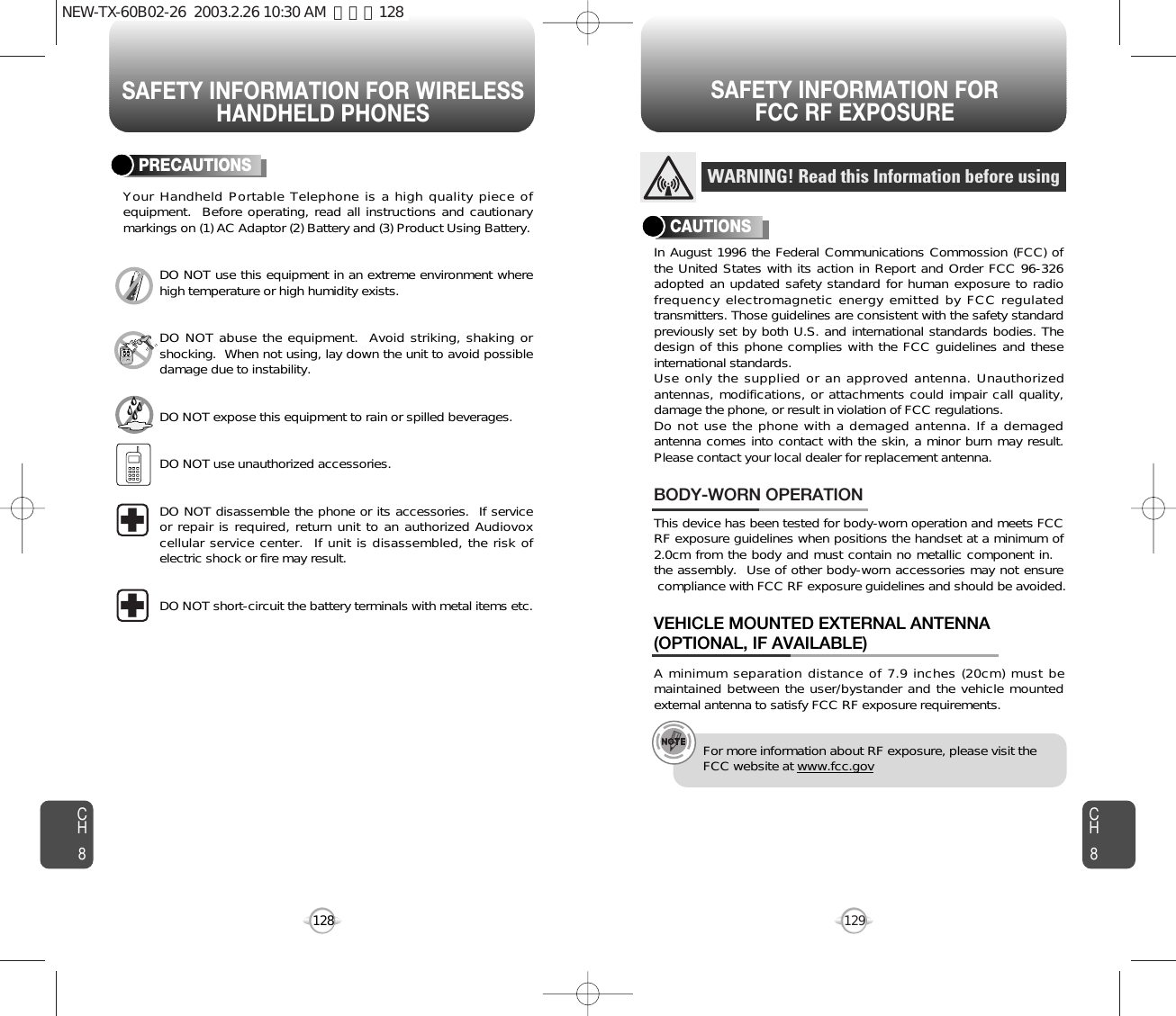 SAFETY INFORMATION FOR WIRELESSHANDHELD PHONESSAFETY INFORMATION FOR FCC RF EXPOSURE129CH8CH8128PRECAUTIONSYour Handheld Portable Telephone is a high quality piece ofequipment.  Before operating, read all instructions and cautionarymarkings on (1) AC Adaptor (2) Battery and (3) Product Using Battery.DO NOT use this equipment in an extreme environment wherehigh temperature or high humidity exists.DO NOT abuse the equipment.  Avoid striking, shaking orshocking.  When not using, lay down the unit to avoid possibledamage due to instability.DO NOT expose this equipment to rain or spilled beverages.DO NOT use unauthorized accessories.DO NOT disassemble the phone or its accessories.  If serviceor repair is required, return unit to an authorized Audiovoxcellular service center.  If unit is disassembled, the risk ofelectric shock or fire may result.DO NOT short-circuit the battery terminals with metal items etc.In August 1996 the Federal Communications Commossion (FCC) ofthe United States with its action in Report and Order FCC 96-326adopted an updated safety standard for human exposure to radiofrequency electromagnetic energy emitted by FCC regulatedtransmitters. Those guidelines are consistent with the safety standardpreviously set by both U.S. and international standards bodies. Thedesign of this phone complies with the FCC guidelines and theseinternational standards.Use only the supplied or an approved antenna. Unauthorizedantennas, modifications, or attachments could impair call quality,damage the phone, or result in violation of FCC regulations.Do not use the phone with a demaged antenna. If a demagedantenna comes into contact with the skin, a minor burn may result.Please contact your local dealer for replacement antenna.This device has been tested for body-worn operation and meets FCCRF exposure guidelines when positions the handset at a minimum of2.0cm from the body and must contain no metallic component in. the assembly.  Use of other body-worn accessories may not ensure  compliance with FCC RF exposure guidelines and should be avoided.BODY-WORN OPERATIONA minimum separation distance of 7.9 inches (20cm) must bemaintained between the user/bystander and the vehicle mountedexternal antenna to satisfy FCC RF exposure requirements.VEHICLE MOUNTED EXTERNAL ANTENNA(OPTIONAL, IF AVAILABLE)WARNING! Read this Information before usingCAUTIONSFor more information about RF exposure, please visit theFCC website at www.fcc.govNEW-TX-60B02-26  2003.2.26 10:30 AM  페이지128