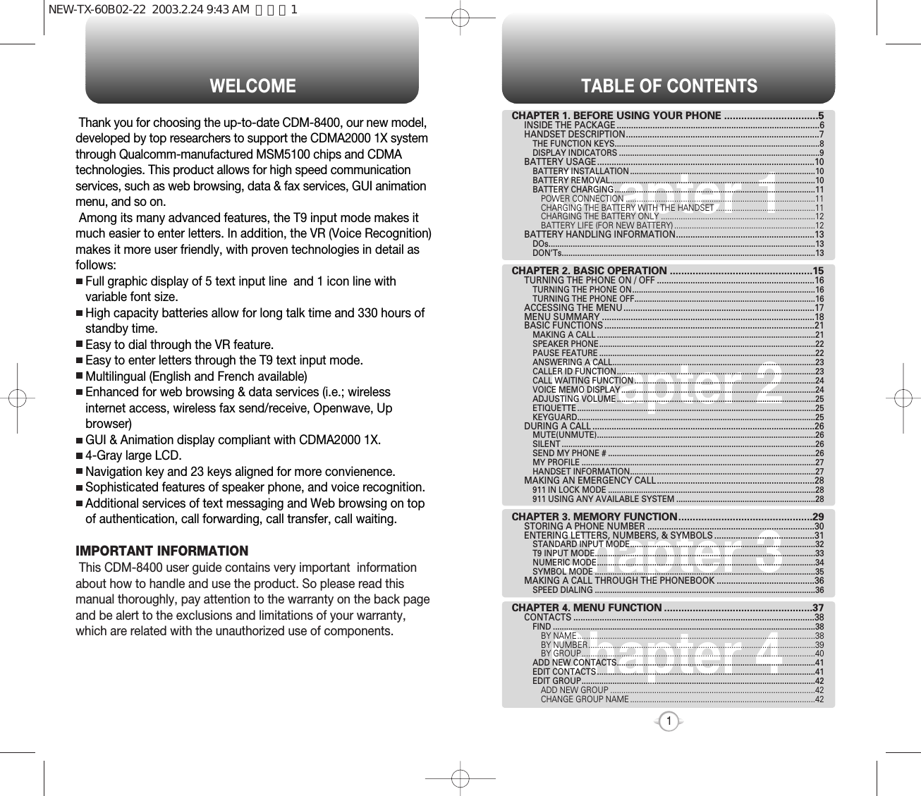 TABLE OF CONTENTS1Chapter 1Chapter 2Chapter 3Chapter 4CHAPTER 1. BEFORE USING YOUR PHONE .................................5INSIDE THE PACKAGE .....................................................................................6HANDSET DESCRIPTION.................................................................................7THE FUNCTION KEYS.............................................................................................8DISPLAY INDICATORS ...........................................................................................9BATTERY USAGE...........................................................................................10BATTERY INSTALLATION ....................................................................................10BATTERY REMOVAL.............................................................................................10BATTERY CHARGING ...........................................................................................11POWER CONNECTION ......................................................................................11CHARGING THE BATTERY WITH THE HANDSET .............................................11CHARGING THE BATTERY ONLY ......................................................................12BATTERY LIFE (FOR NEW BATTERY) ................................................................12BATTERY HANDLING INFORMATION..........................................................13DOs.........................................................................................................................13DON’Ts...................................................................................................................13CHAPTER 2. BASIC OPERATION ..................................................15TURNING THE PHONE ON / OFF ..................................................................16TURNING THE PHONE ON...................................................................................16TURNING THE PHONE OFF..................................................................................16ACCESSING THE MENU................................................................................17MENU SUMMARY .........................................................................................18BASIC FUNCTIONS ........................................................................................21MAKING A CALL ...................................................................................................21SPEAKER PHONE..................................................................................................22PAUSE FEATURE ..................................................................................................22ANSWERING A CALL............................................................................................23CALLER ID FUNCTION..........................................................................................23CALL WAITING FUNCTION ..................................................................................24VOICE MEMO DISPLAY ........................................................................................24ADJUSTING VOLUME ..........................................................................................25ETIQUETTE ............................................................................................................25KEYGUARD............................................................................................................25DURING A CALL .............................................................................................26MUTE(UNMUTE)...................................................................................................26SILENT ...................................................................................................................26SEND MY PHONE # ..............................................................................................26MY PROFILE ..........................................................................................................27HANDSET INFORMATION....................................................................................27MAKING AN EMERGENCY CALL..................................................................28911 IN LOCK MODE ..............................................................................................28911 USING ANY AVAILABLE SYSTEM ...............................................................28CHAPTER 3. MEMORY FUNCTION...............................................29STORING A PHONE NUMBER ......................................................................30ENTERING LETTERS, NUMBERS, &amp; SYMBOLS ..........................................31STANDARD INPUT MODE....................................................................................32T9 INPUT MODE....................................................................................................33NUMERIC MODE...................................................................................................34SYMBOL MODE ....................................................................................................35MAKING A CALL THROUGH THE PHONEBOOK .........................................36SPEED DIALING ....................................................................................................36CHAPTER 4. MENU FUNCTION ....................................................37CONTACTS .....................................................................................................38FIND .......................................................................................................................38BY NAME............................................................................................................38BY NUMBER.......................................................................................................39BY GROUP..........................................................................................................40ADD NEW CONTACTS..........................................................................................41EDIT CONTACTS ...................................................................................................41EDIT GROUP..........................................................................................................42ADD NEW GROUP .............................................................................................42CHANGE GROUP NAME ....................................................................................42WELCOMEThank you for choosing the up-to-date CDM-8400, our new model,developed by top researchers to support the CDMA2000 1X systemthrough Qualcomm-manufactured MSM5100 chips and CDMAtechnologies. This product allows for high speed communicationservices, such as web browsing, data &amp; fax services, GUI animationmenu, and so on.Among its many advanced features, the T9 input mode makes itmuch easier to enter letters. In addition, the VR (Voice Recognition)makes it more user friendly, with proven technologies in detail asfollows:Full graphic display of 5 text input line  and 1 icon line withvariable font size.High capacity batteries allow for long talk time and 330 hours ofstandby time.Easy to dial through the VR feature.Easy to enter letters through the T9 text input mode.Multilingual (English and French available)Enhanced for web browsing &amp; data services (i.e.; wirelessinternet access, wireless fax send/receive, Openwave, Upbrowser)GUI &amp; Animation display compliant with CDMA2000 1X.4-Gray large LCD.Navigation key and 23 keys aligned for more convienence.Sophisticated features of speaker phone, and voice recognition.Additional services of text messaging and Web browsing on topof authentication, call forwarding, call transfer, call waiting.IMPORTANT INFORMATIONThis CDM-8400 user guide contains very important  informationabout how to handle and use the product. So please read thismanual thoroughly, pay attention to the warranty on the back pageand be alert to the exclusions and limitations of your warranty,which are related with the unauthorized use of components. NEW-TX-60B02-22  2003.2.24 9:43 AM  페이지1