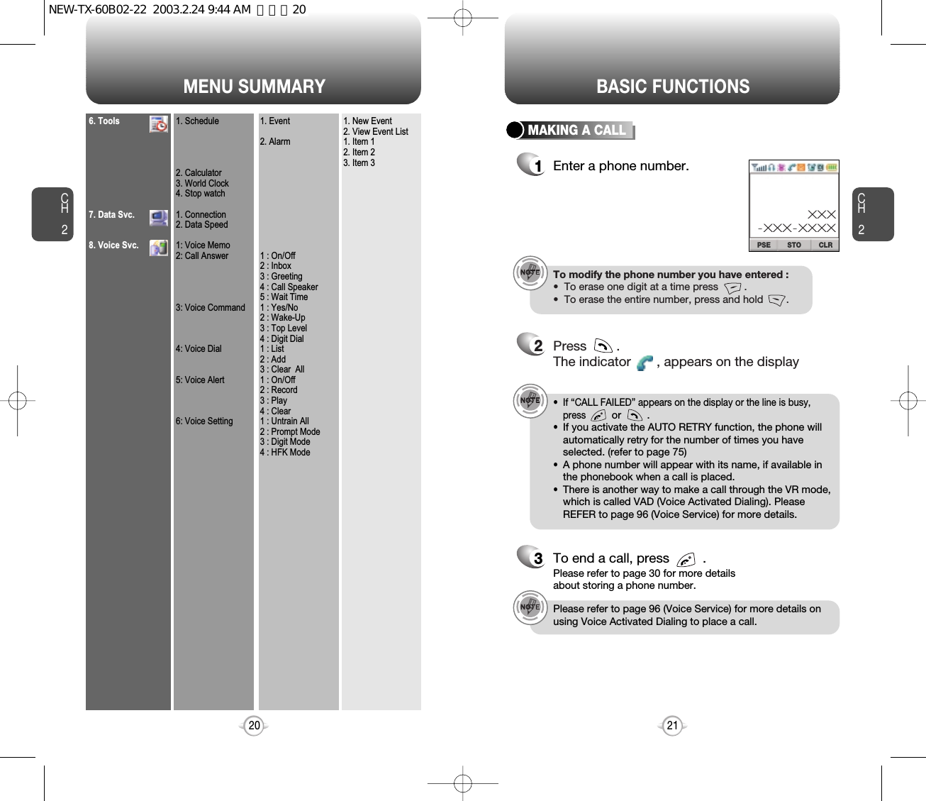 MENU SUMMARYCH221CH2206. Tools7. Data Svc.8. Voice Svc.1. Schedule2. Calculator3. World Clock4. Stop watch1. Connection2. Data Speed1: Voice Memo2: Call Answer3: Voice Command4: Voice Dial5: Voice Alert6: Voice Setting1. Event2. Alarm1 : On/Off2 : Inbox3 : Greeting4 : Call Speaker5 : Wait Time1 : Yes/No2 : Wake-Up3 : Top Level4 : Digit Dial1 : List2 : Add3 : Clear  All1 : On/Off2 : Record3 : Play4 : Clear1 : Untrain All2 : Prompt Mode3 : Digit Mode4 : HFK Mode1. New Event2. View Event List1. Item 12. Item 23. Item 3BASIC FUNCTIONSMAKING A CALL1Enter a phone number.To modify the phone number you have entered :•  To erase one digit at a time press         .•  To erase the entire number, press and hold        .2Press        . The indicator       , appears on the display•  If “CALL FAILED” appears on the display or the line is busy,pressor         . •  If you activate the AUTO RETRY function, the phone willautomatically retry for the number of times you haveselected. (refer to page 75)•  A phone number will appear with its name, if available inthe phonebook when a call is placed.•  There is another way to make a call through the VR mode,which is called VAD (Voice Activated Dialing). PleaseREFER to page 96 (Voice Service) for more details.3To end a call, press         .Please refer to page 30 for more detailsabout storing a phone number.STO CLRPSEXXX-XXX-XXXXPlease refer to page 96 (Voice Service) for more details onusing Voice Activated Dialing to place a call.NEW-TX-60B02-22  2003.2.24 9:44 AM  페이지20