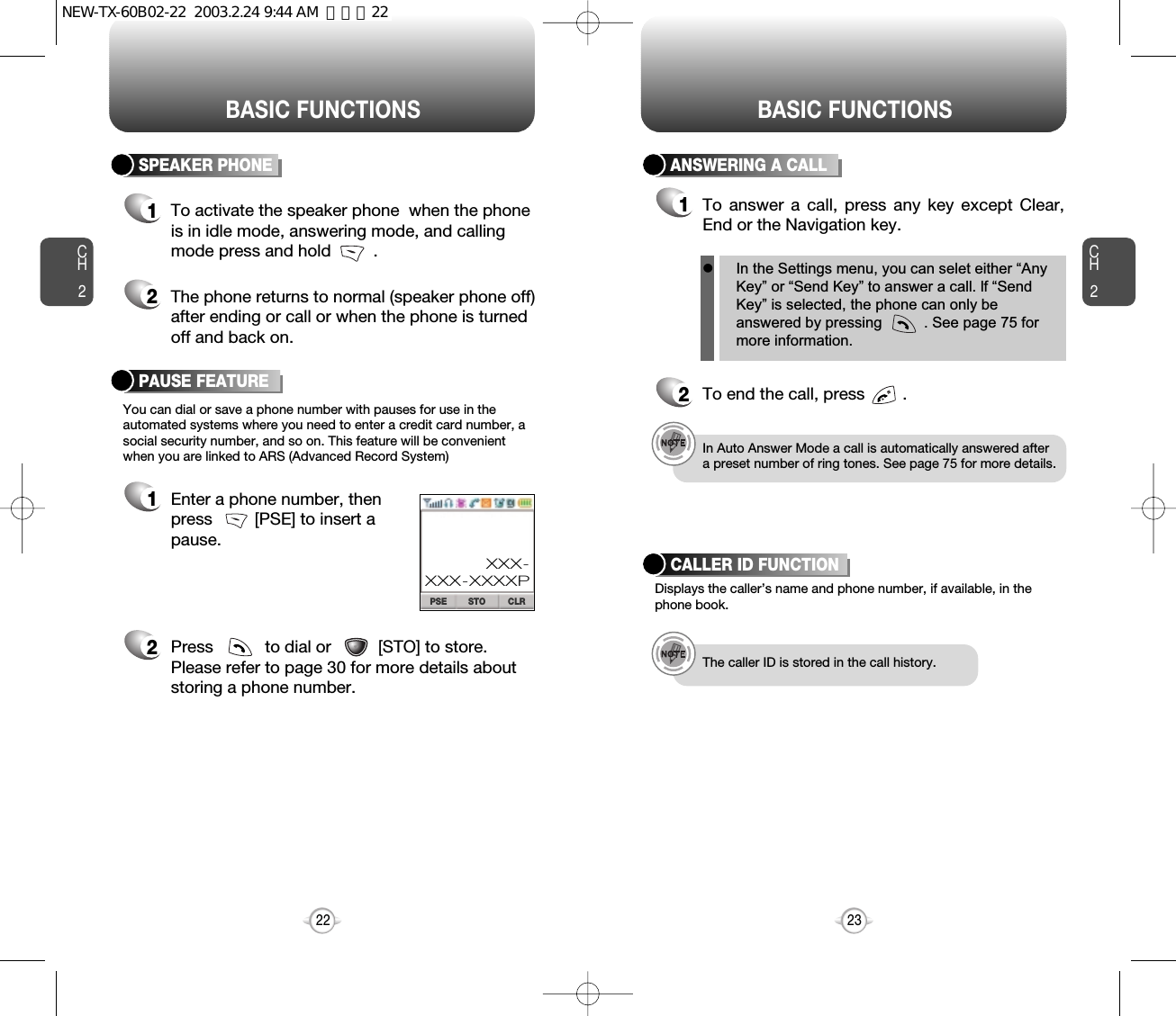 BASIC FUNCTIONS BASIC FUNCTIONSCH2You can dial or save a phone number with pauses for use in theautomated systems where you need to enter a credit card number, asocial security number, and so on. This feature will be convenientwhen you are linked to ARS (Advanced Record System)PAUSE FEATURE1Enter a phone number, thenpress         [PSE] to insert apause.2Press           to dial or          [STO] to store.Please refer to page 30 for more details about storing a phone number.23CH2SPEAKER PHONE1To activate the speaker phone  when the phoneis in idle mode, answering mode, and callingmode press and hold         .2The phone returns to normal (speaker phone off)after ending or call or when the phone is turnedoff and back on.22STO CLRPSEXXX-XXX-XXXXPANSWERING A CALL1To answer a call, press any key except Clear,End or the Navigation key.2To end the call, press        .In Auto Answer Mode a call is automatically answered aftera preset number of ring tones. See page 75 for more details.Displays the caller’s name and phone number, if available, in thephone book.CALLER ID FUNCTIONThe caller ID is stored in the call history.lIn the Settings menu, you can selet either “AnyKey” or “Send Key” to answer a call. lf “SendKey” is selected, the phone can only beanswered by pressing          . See page 75 formore information.NEW-TX-60B02-22  2003.2.24 9:44 AM  페이지22