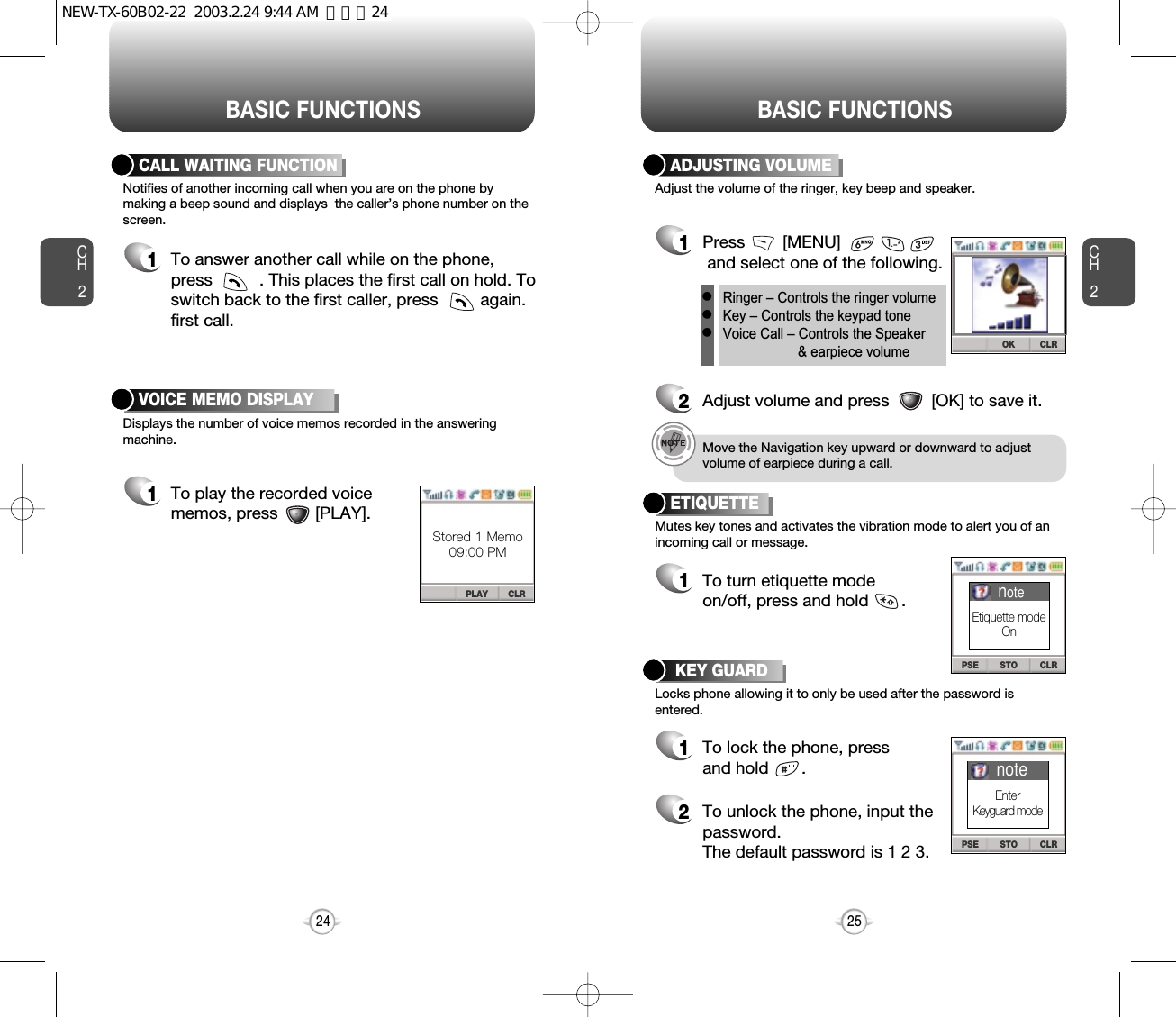 BASIC FUNCTIONS BASIC FUNCTIONSCH2Notifies of another incoming call when you are on the phone bymaking a beep sound and displays  the caller’s phone number on thescreen.Displays the number of voice memos recorded in the answeringmachine.CALL WAITING FUNCTION1To answer another call while on the phone,press          . This places the first call on hold. Toswitch back to the first caller, press         again.first call.25CH224VOICE MEMO DISPLAY1To play the recorded voicememos, press        [PLAY].PLAY CLRStored 1 Memo09:00 PMSTO CLRPSESTO CLRPSEAdjust the volume of the ringer, key beep and speaker.ADJUSTING VOLUME1Press        [MENU]                and select one of the following.2Adjust volume and press         [OK] to save it.Mutes key tones and activates the vibration mode to alert you of anincoming call or message.Locks phone allowing it to only be used after the password isentered.ETIQUETTE1To turn etiquette modeon/off, press and hold       .Ringer – Controls the ringer volumeKey – Controls the keypad toneVoice Call – Controls the Speaker &amp; earpiece volumelllMove the Navigation key upward or downward to adjustvolume of earpiece during a call.KEY GUARD1To lock the phone, pressand hold       .2To unlock the phone, input thepassword.The default password is 1 2 3.noteEtiquette modeOnnoteEnterKeyguard modeOK CLRNEW-TX-60B02-22  2003.2.24 9:44 AM  페이지24