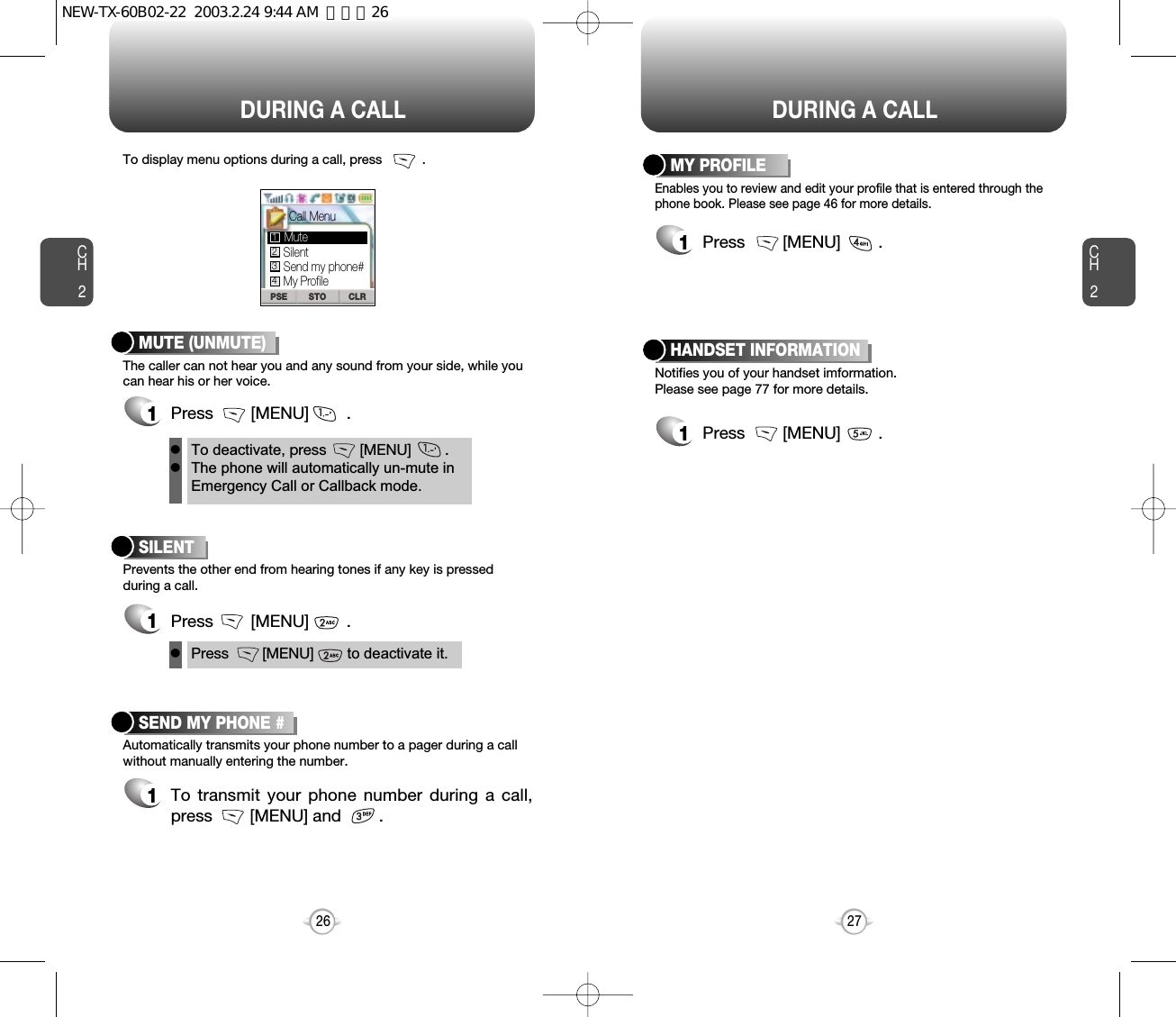 DURING A CALL DURING A CALLCH2The caller can not hear you and any sound from your side, while youcan hear his or her voice.To display menu options during a call, press           .MUTE (UNMUTE)1Press        [MENU]        .Prevents the other end from hearing tones if any key is pressedduring a call.SILENT 1Press        [MENU]        .Automatically transmits your phone number to a pager during a callwithout manually entering the number.SEND MY PHONE #1To transmit your phone number during a call,press        [MENU] and        .27CH226To deactivate, press        [MENU]        .The phone will automatically un-mute inEmergency Call or Callback mode.llPress        [MENU]        to deactivate it.lSTO CLRPSESilentSend my phone#Call MenuMy ProfileMute1234Notifies you of your handset imformation.Please see page 77 for more details.HANDSET INFORMATION1Press        [MENU]        .Enables you to review and edit your profile that is entered through thephone book. Please see page 46 for more details.MY PROFILE1Press        [MENU]        .NEW-TX-60B02-22  2003.2.24 9:44 AM  페이지26