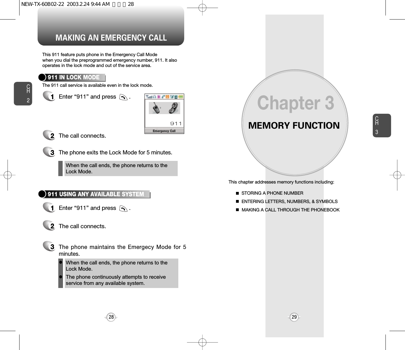 MEMORY FUNCTIONThis chapter addresses memory functions including:Chapter 3CH329MAKING AN EMERGENCY CALLCH228STORING A PHONE NUMBERENTERING LETTERS, NUMBERS, &amp; SYMBOLSMAKING A CALL THROUGH THE PHONEBOOKThis 911 feature puts phone in the Emergency Call Modewhen you dial the preprogrammed emergency number, 911. It alsooperates in the lock mode and out of the service area.The 911 call service is available even in the lock mode.911 IN LOCK MODE1Enter “911” and press        .When the call ends, the phone returns to theLock Mode.2The call connects.3The phone exits the Lock Mode for 5 minutes.911 USING ANY AVAILABLE SYSTEM1Enter “911” and press        .When the call ends, the phone returns to the Lock Mode.The phone continuously attempts to receiveservice from any available system.2The call connects.3The phone maintains the Emergecy Mode for 5minutes.llEmergency Call911NEW-TX-60B02-22  2003.2.24 9:44 AM  페이지28