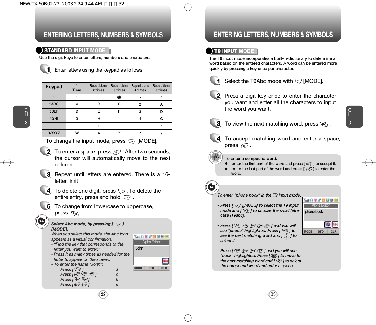 ENTERING LETTERS, NUMBERS &amp; SYMBOLS ENTERING LETTERS, NUMBERS &amp; SYMBOLSCH3The T9 input mode incorporates a built-in-dictionary to determine aword based on the entered characters. A word can be entered morequickly by pressing a key once per character.T9 INPUT MODE1Select the T9Abc mode with       [MODE].2Press a digit key once to enter the characteryou want and enter all the characters to inputthe word you want.3To view the next matching word, press        .To enter a compound word.lenter the first part of the word and press [        ] to accept it.lenter the last part of the word and press [        ] to enter the  word.Select Abc mode, by pressing [        ][MODE].When you select this mode, the Abc iconappears as a visual confirmation.- “Find the key that corresponds to theletter you want to enter.”- Press it as many times as needed for theletter to appear on the screen.- To enter the name “John”:Press [        ] JPress [ ] oPress [             ] hPress [             ] n33CH3Use the digit keys to enter letters, numbers and characters.STANDARD INPUT MODE1Enter letters using the keypad as follows:2To enter a space, press       . After two seconds,the cursor will automatically move to the nextcolumn.3Repeat until letters are entered. There is a 16-letter limit.4To delete one digit, press       . To delete theentire entry, press and hold        .To change the input mode, press        [MODE].32Keypad12ABC3DEF4GHI:9WXYZ1ADG:W.BEH:X@CFI:Y-234:Z1ADG:91 TimeRepetitions2 timesRepetitions3 timesRepetitions4 timesRepetitions5 times4To accept matching word and enter a space,press        .5To change from lowercase to uppercase, press         .To enter “phone book” in the T9 input mode.- Press [        ][MODE] to select the T9 inputmode and [        ] to choose the small lettercase (T9abc).- Press [                                 ] and you willsee “phone” highlighted. Press [        ] tosea the next matching word and [       ] toselect it.- Press [                           ] and you will see“book” highlighted. Press [       ] to move tothe next matching word and [       ] to selectthe compound word and enter a space.STO CLRMODEAlpha EditorJohnSTO CLRMODEAlpha Editorphone bookNEW-TX-60B02-22  2003.2.24 9:44 AM  페이지32