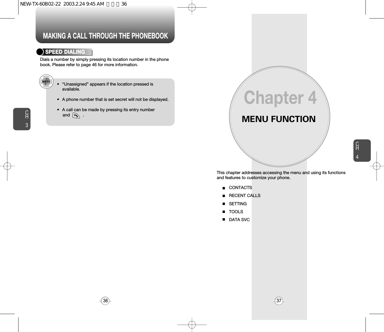 MAKING A CALL THROUGH THE PHONEBOOKMENU FUNCTIONThis chapter addresses accessing the menu and using its functionsand features to customize your phone.Chapter 4CH437CH3Dials a number by simply pressing its location number in the phonebook. Please refer to page 46 for more information.SPEED DIALING•“Unassigned” appears if the location pressed isavailable.•A phone number that is set secret will not be displayed.•A call can be made by pressing its entry number and           .36CONTACTSRECENT CALLSSETTINGTOOLSDATA SVCNEW-TX-60B02-22  2003.2.24 9:45 AM  페이지36