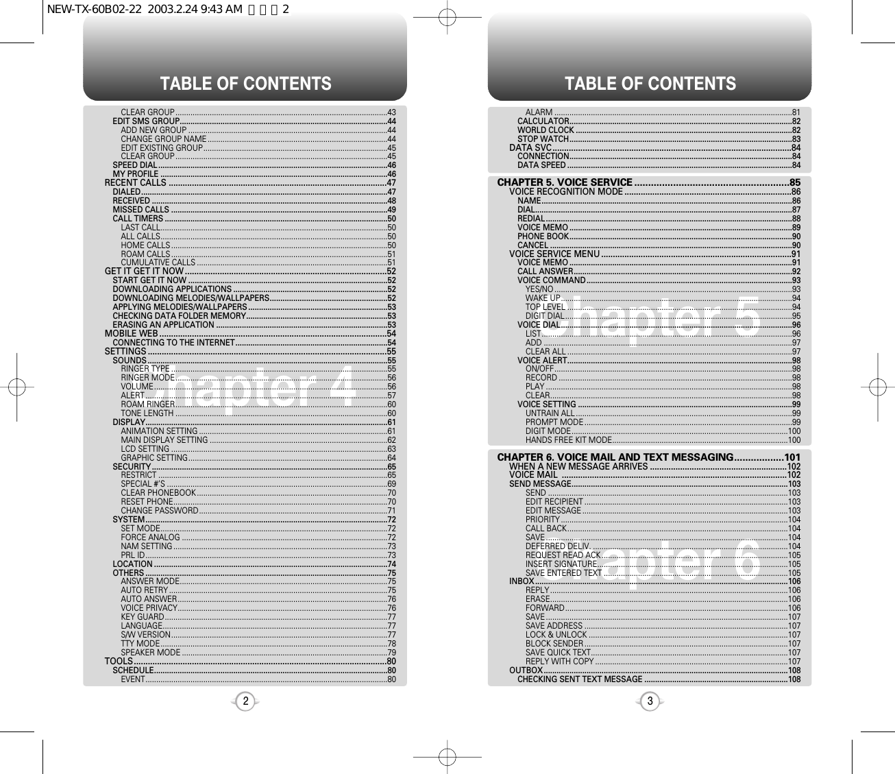 TABLE OF CONTENTS TABLE OF CONTENTS32Chapter 4Chapter 6Chapter 5ALARM ...............................................................................................................81CALCULATOR........................................................................................................82WORLD CLOCK .....................................................................................................82STOP WATCH........................................................................................................83DATA SVC.......................................................................................................84CONNECTION........................................................................................................84DATA SPEED .........................................................................................................84CHAPTER 5. VOICE SERVICE ........................................................85VOICE RECOGNITION MODE ........................................................................86NAME.....................................................................................................................86DIAL........................................................................................................................87REDIAL ...................................................................................................................88VOICE MEMO ........................................................................................................89PHONE BOOK........................................................................................................90CANCEL .................................................................................................................90VOICE SERVICE MENU ..................................................................................91VOICE MEMO ........................................................................................................91CALL ANSWER......................................................................................................92VOICE COMMAND ................................................................................................93YES/NO ...............................................................................................................93WAKE UP............................................................................................................94TOP LEVEL .........................................................................................................94DIGIT DIAL..........................................................................................................95VOICE DIAL............................................................................................................96LIST.....................................................................................................................96ADD ....................................................................................................................97CLEAR ALL .........................................................................................................97VOICE ALERT.........................................................................................................98ON/OFF...............................................................................................................98RECORD .............................................................................................................98PLAY ...................................................................................................................98CLEAR.................................................................................................................98VOICE SETTING ....................................................................................................99UNTRAIN ALL .....................................................................................................99PROMPT MODE .................................................................................................99DIGIT MODE.....................................................................................................100HANDS FREE KIT MODE..................................................................................100CHAPTER 6. VOICE MAIL AND TEXT MESSAGING..................101WHEN A NEW MESSAGE ARRIVES ...........................................................102VOICE MAIL  .................................................................................................102SEND MESSAGE.....................................................................................................103SEND ................................................................................................................103EDIT RECIPIENT ...............................................................................................103EDIT MESSAGE ................................................................................................103PRIORITY ..........................................................................................................104CALL BACK.......................................................................................................104SAVE .................................................................................................................104DEFERRED DELIV. ...........................................................................................104REQUEST READ ACK .......................................................................................105INSERT SIGNATURE.........................................................................................105SAVE ENTERED TEXT ......................................................................................105INBOX ......................................................................................................................106REPLY ...............................................................................................................106ERASE...............................................................................................................106FORWARD........................................................................................................106SAVE .................................................................................................................107SAVE ADDRESS ...............................................................................................107LOCK &amp; UNLOCK .............................................................................................107BLOCK SENDER ...............................................................................................107SAVE QUICK TEXT............................................................................................107REPLY WITH COPY ..........................................................................................107OUTBOX ..................................................................................................................108CHECKING SENT TEXT MESSAGE ...................................................................108CLEAR GROUP ...................................................................................................43EDIT SMS GROUP.................................................................................................44ADD NEW GROUP .............................................................................................44CHANGE GROUP NAME ....................................................................................44EDIT EXISTING GROUP......................................................................................45CLEAR GROUP ...................................................................................................45SPEED DIAL ...........................................................................................................46MY PROFILE ..........................................................................................................46RECENT CALLS ..............................................................................................47DIALED...................................................................................................................47RECEIVED ..............................................................................................................48MISSED CALLS .....................................................................................................49CALL TIMERS ........................................................................................................50LAST CALL..........................................................................................................50ALL CALLS..........................................................................................................50HOME CALLS .....................................................................................................50ROAM CALLS .....................................................................................................51CUMULATIVE CALLS .........................................................................................51GET IT GET IT NOW .......................................................................................52START GET IT NOW .............................................................................................52DOWNLOADING APPLICATIONS ........................................................................52DOWNLOADING MELODIES/WALLPAPERS.......................................................52APPLYING MELODIES/WALLPAPERS .................................................................53CHECKING DATA FOLDER MEMORY..................................................................53ERASING AN APPLICATION ................................................................................53MOBILE WEB ..................................................................................................54CONNECTING TO THE INTERNET.......................................................................54SETTINGS .......................................................................................................55SOUNDS ................................................................................................................55RINGER TYPE .....................................................................................................55RINGER MODE...................................................................................................56VOLUME.............................................................................................................56ALERT .................................................................................................................57ROAM RINGER...................................................................................................60TONE LENGTH ...................................................................................................60DISPLAY.................................................................................................................61ANIMATION SETTING ........................................................................................61MAIN DISPLAY SETTING ...................................................................................62LCD SETTING .....................................................................................................63GRAPHIC SETTING.............................................................................................64SECURITY ..............................................................................................................65RESTRICT ...........................................................................................................65SPECIAL #’S .......................................................................................................69CLEAR PHONEBOOK .........................................................................................70RESET PHONE....................................................................................................70CHANGE PASSWORD........................................................................................71SYSTEM.................................................................................................................72SET MODE..........................................................................................................72FORCE ANALOG ................................................................................................72NAM SETTING ....................................................................................................73PRL ID.................................................................................................................73LOCATION .............................................................................................................74OTHERS .................................................................................................................75ANSWER MODE.................................................................................................75AUTO RETRY ......................................................................................................75AUTO ANSWER..................................................................................................76VOICE PRIVACY..................................................................................................76KEY GUARD........................................................................................................77LANGUAGE.........................................................................................................77S/W VERSION.....................................................................................................77TTY MODE..........................................................................................................78SPEAKER MODE ................................................................................................79TOOLS.............................................................................................................80SCHEDULE.............................................................................................................80EVENT.................................................................................................................80NEW-TX-60B02-22  2003.2.24 9:43 AM  페이지2