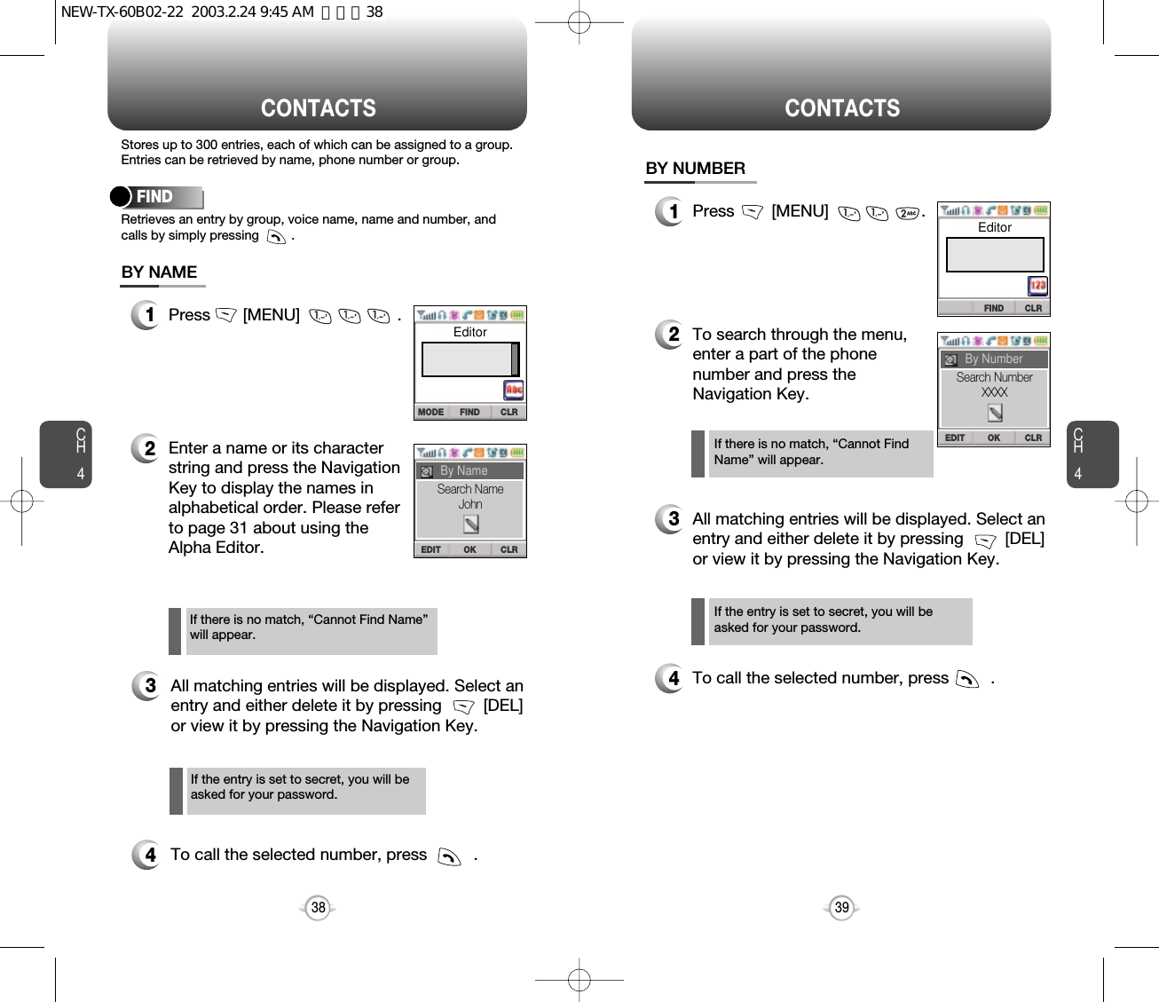 CH439CH438Stores up to 300 entries, each of which can be assigned to a group.Entries can be retrieved by name, phone number or group.Retrieves an entry by group, voice name, name and number, andcalls by simply pressing         .FINDCONTACTS1Press       [MENU]                     .2Enter a name or its characterstring and press the NavigationKey to display the names inalphabetical order. Please referto page 31 about using theAlpha Editor.3All matching entries will be displayed. Select anentry and either delete it by pressing         [DEL]or view it by pressing the Navigation Key.4To call the selected number, press          .BY NAMEIf the entry is set to secret, you will beasked for your password.If there is no match, “Cannot Find Name”will appear.CONTACTS1Press        [MENU]                    .2To search through the menu,enter a part of the phonenumber and press theNavigation Key.3All matching entries will be displayed. Select anentry and either delete it by pressing         [DEL] or view it by pressing the Navigation Key.4To call the selected number, press         .BY NUMBERIf there is no match, “Cannot FindName” will appear.If the entry is set to secret, you will beasked for your password.FIND CLRMODEEditorOK CLREDITBy NameFIND CLROK CLREDITBy NumberSearch NameJohnSearch NumberXXXXEditorNEW-TX-60B02-22  2003.2.24 9:45 AM  페이지38