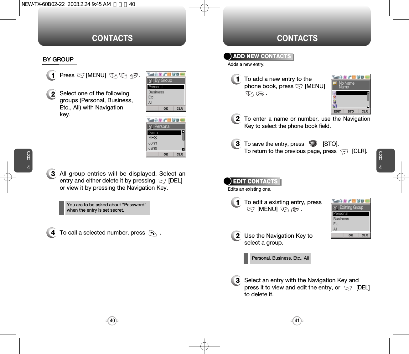 CH4CH440CONTACTS1Press       [MENU]                    .2Select one of the following groups (Personal, Business,Etc., All) with Navigation key.3All group entries will be displayed. Select anentry and either delete it by pressing        [DEL]  or view it by pressing the Navigation Key.4To call a selected number, press         .BY GROUPYou are to be asked about “Password”when the entry is set secret.CONTACTS12To add a new entry to thephone book, press       [MENU]   .Adds a new entry.ADD NEW CONTACTSEdits an existing one.EDIT CONTACTSTo enter a name or number, use the NavigationKey to select the phone book field.3To save the entry, press            [STO]. To return to the previous page, press          [CLR].1To edit a existing entry, press[MENU]              .2Use the Navigation Key toselect a group.Personal, Business, Etc., All3Select an entry with the Navigation Key andpress it to view and edit the entry, or          [DEL] to delete it.OK CLRBy GroupOK CLRPersonalOK CLRExisting GroupSTOEDIT CLRNo NameNameBusinessEtc.AllPersonalSESJohnJaneGemBusinessEtc.AllPersonal41NEW-TX-60B02-22  2003.2.24 9:45 AM  페이지40