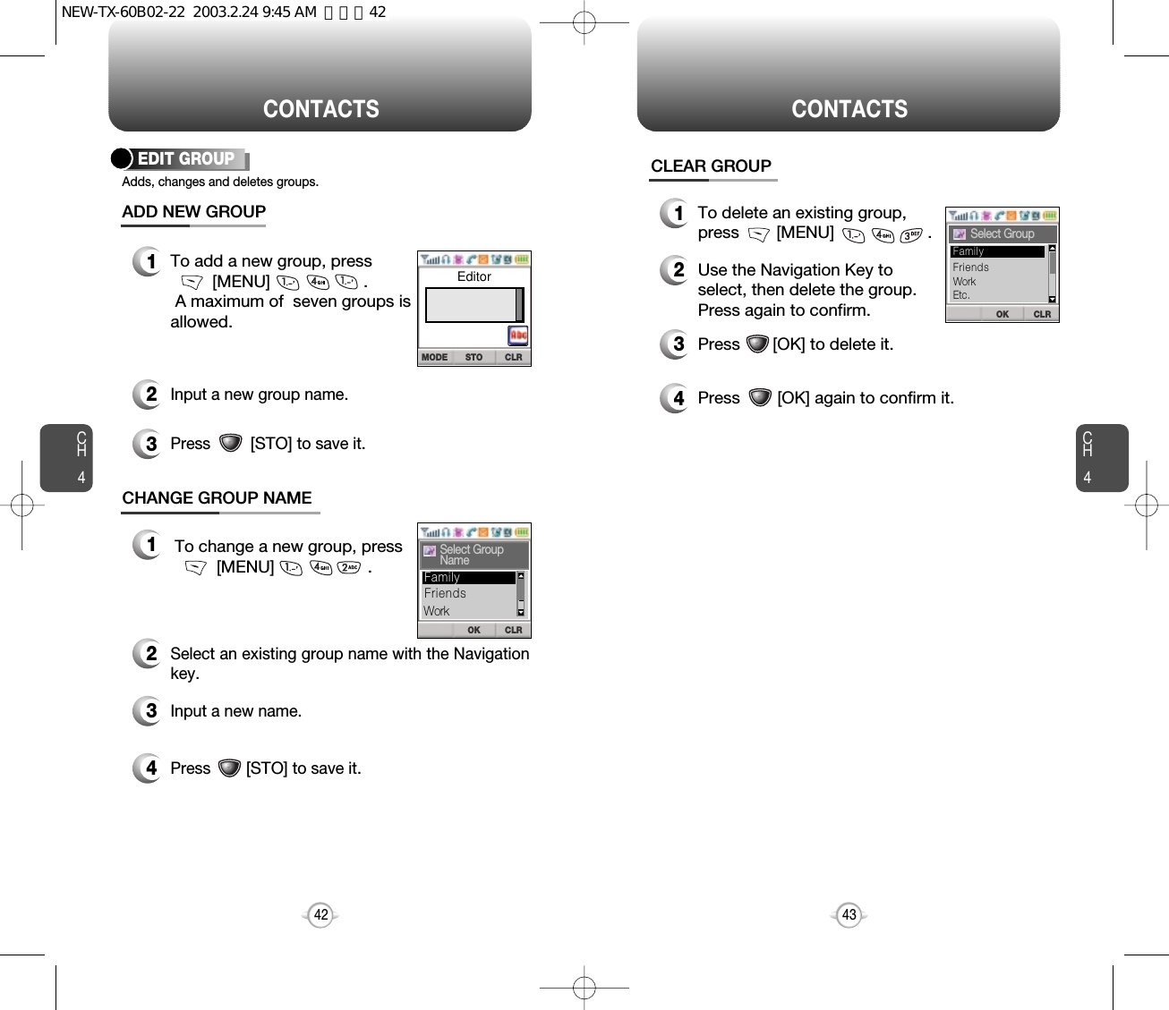 CH443CH442CONTACTSEDIT GROUPAdds, changes and deletes groups.12To add a new group, press[MENU]                    .A maximum of  seven groups is allowed.ADD NEW GROUPCHANGE GROUP NAMEInput a new group name.3Press         [STO]to save it.12To change a new group, press[MENU]                    .Select an existing group name with the Navigationkey.3Input a new name.4Press        [STO]to save it.CONTACTSCLEAR GROUP1To delete an existing group, press        [MENU]                    .2Use the Navigation Key to select, then delete the group. Press again to confirm.3Press       [OK] to delete it.4Press        [OK] again to confirm it.OK CLRSelect GroupNameOK CLRSelect GroupFriendsFamilyWorkFriendsWorkEtc.FamilySTO CLRMODEEditorNEW-TX-60B02-22  2003.2.24 9:45 AM  페이지42