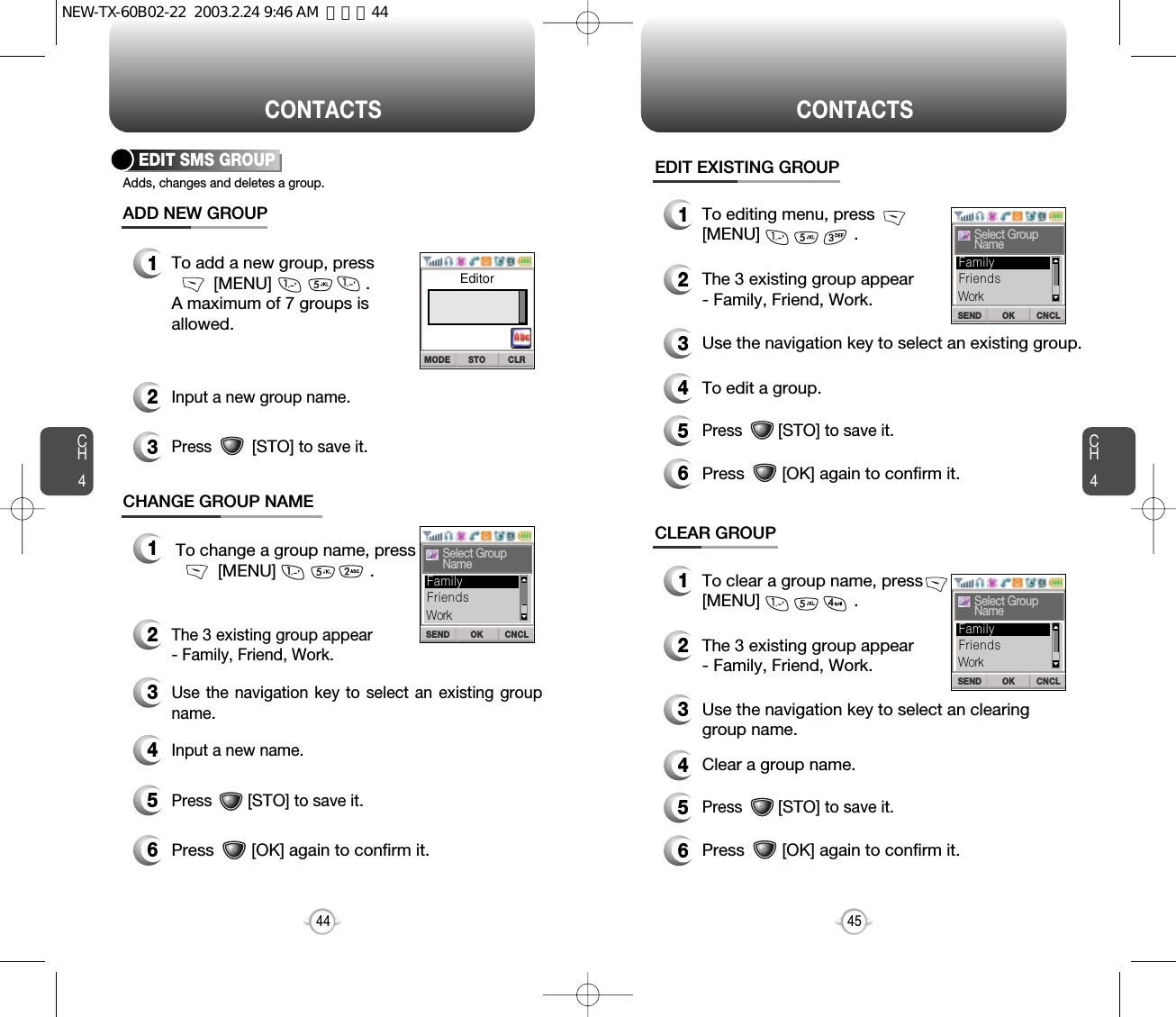 CH445CH444CONTACTSEDIT SMS GROUPAdds, changes and deletes a group.12To add a new group, press[MENU]                    .A maximum of 7 groups isallowed.ADD NEW GROUPCHANGE GROUP NAMEInput a new group name.3Press         [STO]to save it.12To change a group name, press[MENU]                    .The 3 existing group appear - Family, Friend, Work.3Use the navigation key to select an existing groupname.4Input a new name.5Press        [STO]to save it.6Press        [OK] again to confirm it.CONTACTSEDIT EXISTING GROUP1To editing menu, press[MENU]                    .2The 3 existing group appear - Family, Friend, Work.3Use the navigation key to select an existing group.4To edit a group.5Press        [STO]to save it.6Press        [OK] again to confirm it.OK CNCLSENDSelect GroupNameFriendsFamilyWorkCLEAR GROUP1To clear a group name, press[MENU]                    .2The 3 existing group appear - Family, Friend, Work.3Use the navigation key to select an clearing group name.4Clear a group name.5Press        [STO]to save it.6Press        [OK] again to confirm it.STO CLRMODEEditorOK CNCLSENDSelect GroupNameFriendsFamilyWorkOK CNCLSENDSelect GroupNameFriendsFamilyWorkNEW-TX-60B02-22  2003.2.24 9:46 AM  페이지44