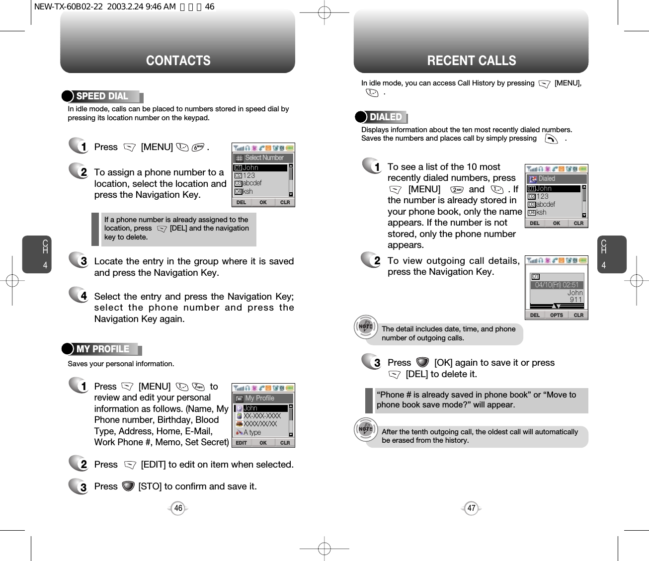 CH447CH446CONTACTSIn idle mode, calls can be placed to numbers stored in speed dial bypressing its location number on the keypad.SPEED DIAL1Press         [MENU]             .Saves your personal information.MY PROFILE1Press         [MENU]to review and edit your personal information as follows. (Name, My Phone number, Birthday, Blood Type, Address, Home, E-Mail, Work Phone #, Memo, Set Secret)23Press         [EDIT] to edit on item when selected.Press        [STO] to confirm and save it.2To assign a phone number to alocation, select the location andpress the Navigation Key.3Locate the entry in the group where it is savedand press the Navigation Key.4Select the entry and press the Navigation Key;select the phone number and press theNavigation Key again.If a phone number is already assigned to the location, press         [DEL] and the navigation key to delete.RECENT CALLSThe detail includes date, time, and phonenumber of outgoing calls.After the tenth outgoing call, the oldest call will automaticallybe erased from the history.Displays information about the ten most recently dialed numbers.Saves the numbers and places call by simply pressing              .In idle mode, you can access Call History by pressing          [MENU], .DIALED1To see a list of the 10 mostrecently dialed numbers, press [MENU]           and         . If the number is already stored in your phone book, only the name appears. If the number is not stored, only the phone number appears.2To view outgoing call details,press the Navigation Key.3Press         [OK] again to save it or press [DEL] to delete it.“Phone # is already saved in phone book”or “Move tophone book save mode?”will appear.OK CLRDELSelect NumberOK CLREDITMy ProfileOK CLRDELDialedDEL OPTS CLRDEL04/10(Fri) 02:5101John911123abcdefkshJohn01020304JohnXX-XXX-XXXXXXXX/XX/XXA type123abcdefkshJohn01020304NEW-TX-60B02-22  2003.2.24 9:46 AM  페이지46