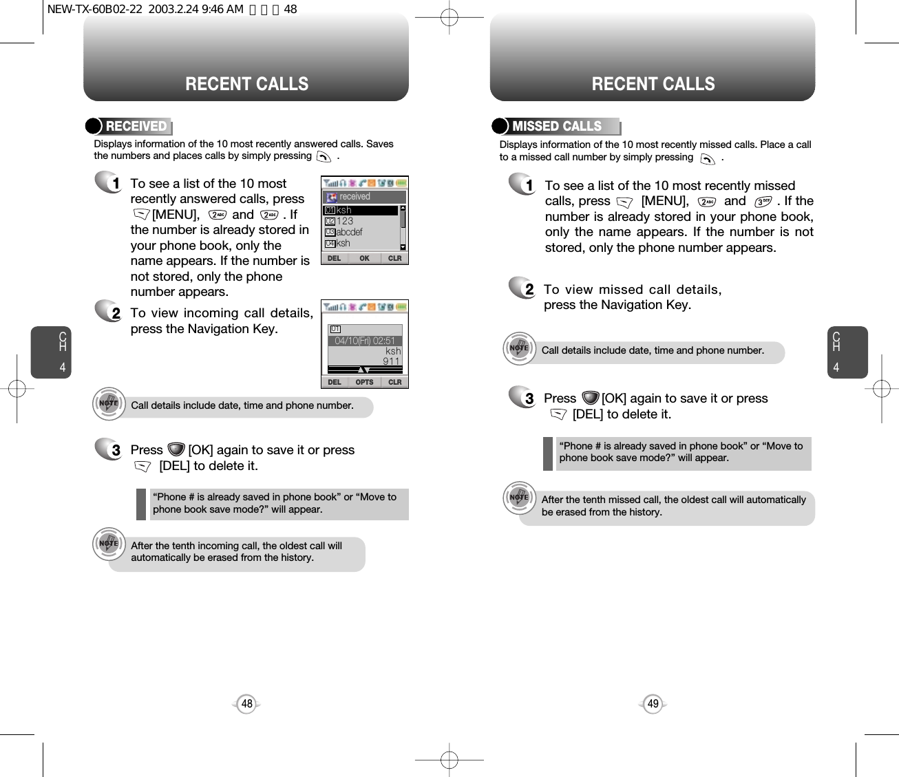 CH44948CH4RECENT CALLSDisplays information of the 10 most recently missed calls. Place a callto a missed call number by simply pressing          . To see a list of the 10 most recently missed calls, press        [MENU],         and        . If thenumber is already stored in your phone book,only the name appears. If the number is notstored, only the phone number appears.MISSED CALLS12To view missed call details,press the Navigation Key.3Press       [OK] again to save it or press  [DEL] to delete it.“Phone # is already saved in phone book” or “Move tophone book save mode?” will appear.Call details include date, time and phone number.After the tenth missed call, the oldest call will automaticallybe erased from the history.RECENT CALLSCall details include date, time and phone number.After the tenth incoming call, the oldest call willautomatically be erased from the history.Displays information of the 10 most recently answered calls. Savesthe numbers and places calls by simply pressing         .RECEIVED1To see a list of the 10 mostrecently answered calls, press[MENU],         and        . Ifthe number is already stored inyour phone book, only thename appears. If the number isnot stored, only the phone number appears.2To view incoming call details,press the Navigation Key.3Press       [OK] again to save it or press    [DEL] to delete it.“Phone # is already saved in phone book” or “Move tophone book save mode?” will appear.OK CLRDELreceivedOPTS CLRDEL04/10(Fri) 02:5101ksh911123abcdefkshksh01020304NEW-TX-60B02-22  2003.2.24 9:46 AM  페이지48