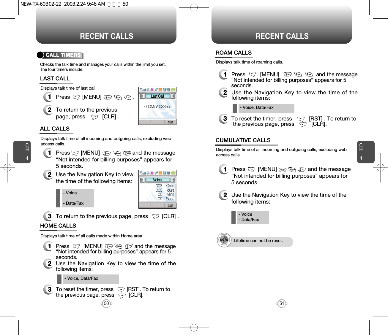 CH451CH450RECENT CALLS50Checks the talk time and manages your calls within the limit you set.The four timers include:Displays talk time of last call.CALL TIMERS1Press        [MENU]                    .2To return to the previouspage, press           [CLR] .LAST CALLDisplays talk time of all calls made within Home area.HOME CALLS1Press        [MENU]and the message“Not intended for billing purposes” appears for 5 seconds.2Use the Navigation Key to view the time of thefollowing items:3To reset the timer, press         [RST]. To return to the previous page, press          [CLR].- Voice, Data/FaxDisplays talk time of all incoming and outgoing calls, excluding webaccess calls.ALL CALLS1Press       [MENU]                     and the message “Not intended for billing purposes” appears for 5 seconds.2Use the Navigation Key to viewthe time of the following items:3To return to the previous page, press         [CLR] .- Voice- Data/FaxRECENT CALLSDisplays talk time of all incoming and outgoing calls, excluding webaccess calls.12Use the Navigation Key to view the time of the following items:Press        [MENU]                    and the message“Not intended for billing purposes” appears for5 seconds.- Voice- Data/FaxLifetime can not be reset.CUMULATIVE CALLSDisplays talk time of roaming calls.ROAM CALLS1Press        [MENU]                    and the message“Not intended for billing purposes” appears for 5 seconds.2Use the Navigation Key to view the time of thefollowing items:3To reset the timer, press           [RST] . To return tothe previous page, press           [CLR].- Voice, Data/FaxCLRCLRLast Call000Min/ 03SecVoice003    Calls000 Hours00    Mins09   SecsNEW-TX-60B02-22  2003.2.24 9:46 AM  페이지50