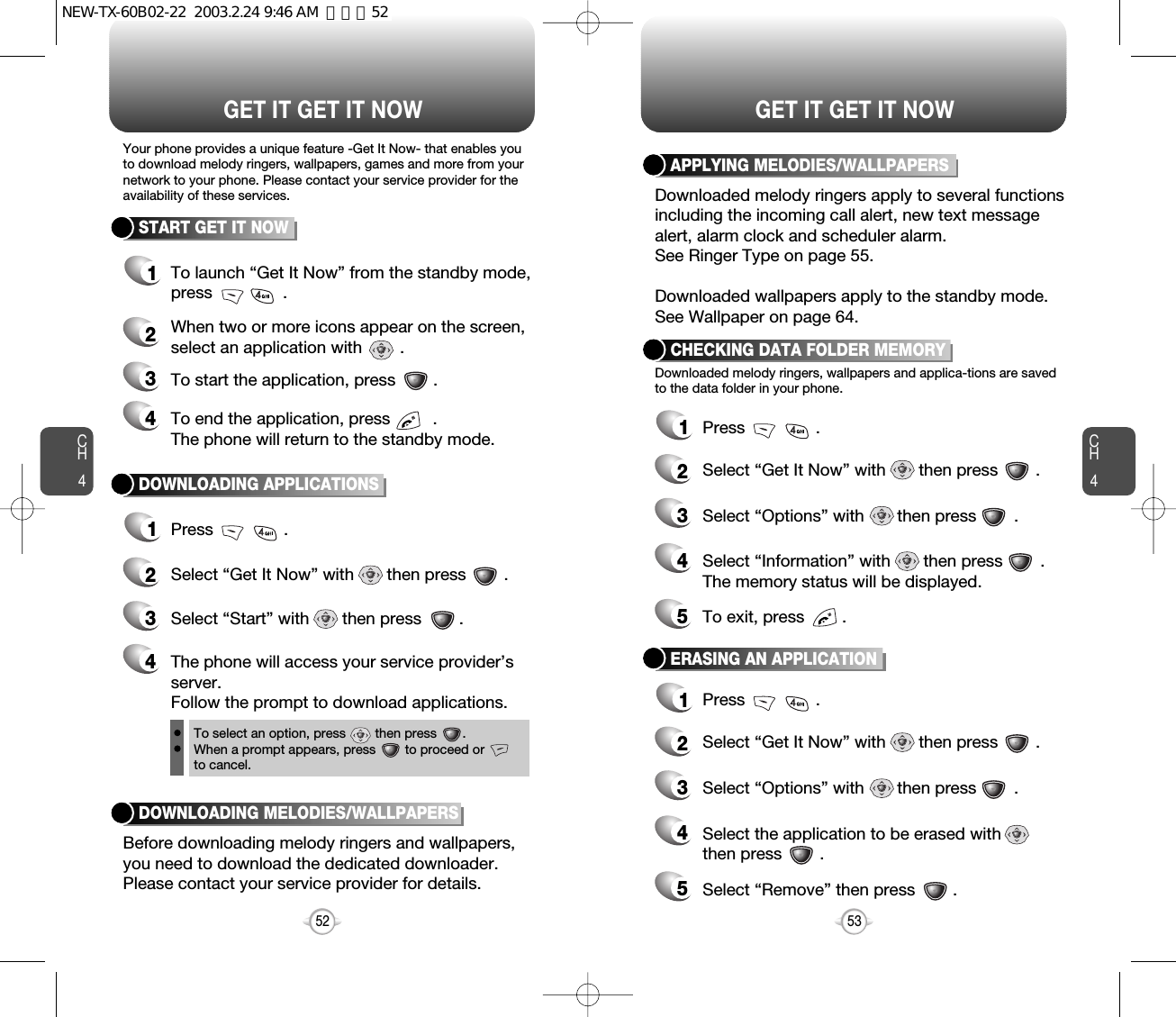 Select “Information” with       then press        .The memory status will be displayed.Select “Options” with       then press        .CH453CH452GET IT GET IT NOW52START GET IT NOWGET IT GET IT NOWYour phone provides a unique feature -Get It Now- that enables youto download melody ringers, wallpapers, games and more from yournetwork to your phone. Please contact your service provider for theavailability of these services.Downloaded melody ringers, wallpapers and applica-tions are savedto the data folder in your phone.1To launch “Get It Now” from the standby mode,press               .2When two or more icons appear on the screen,select an application with        .3To start the application, press        .4To end the application, press         .The phone will return to the standby mode.DOWNLOADING APPLICATIONS1Press               .2Select “Get It Now” with       then press        .3Select “Start” with       then press        .4The phone will access your service provider’sserver.Follow the prompt to download applications.To select an option, press        then press       .When a prompt appears, press        to proceed orto cancel.CHECKING DATA FOLDER MEMORY1Press               .2Select “Get It Now” with       then press        .34To exit, press        .5Select the application to be erased withthen press        .Select “Options” with       then press        .ERASING AN APPLICATION1Press               .2Select “Get It Now” with       then press        .34Select “Remove” then press        .5APPLYING MELODIES/WALLPAPERSDownloaded melody ringers apply to several functionsincluding the incoming call alert, new text messagealert, alarm clock and scheduler alarm.See Ringer Type on page 55.Downloaded wallpapers apply to the standby mode.See Wallpaper on page 64.DOWNLOADING MELODIES/WALLPAPERSBefore downloading melody ringers and wallpapers,you need to download the dedicated downloader.Please contact your service provider for details.NEW-TX-60B02-22  2003.2.24 9:46 AM  페이지52