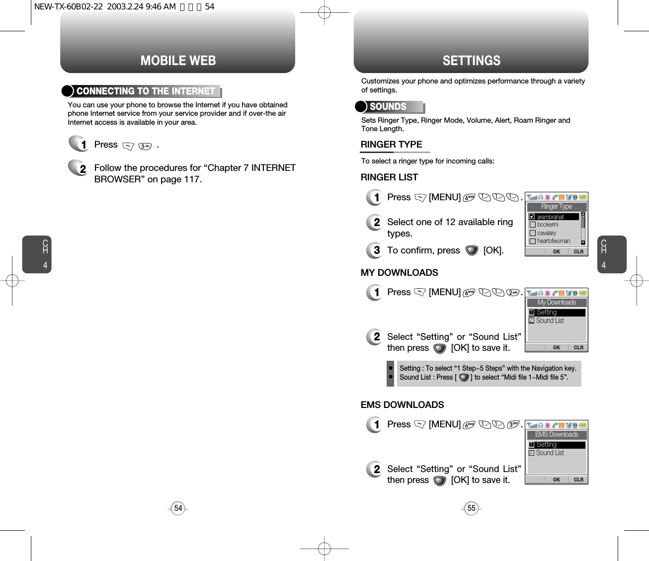 MOBILE WEB SETTINGSCH455CH454You can use your phone to browse the Internet if you have obtainedphone Internet service from your service provider and if over-the airInternet access is available in your area.CONNECTING TO THE INTERNET1Press               .2Follow the procedures for “Chapter 7 INTERNETBROWSER” on page 117.Sets Ringer Type, Ringer Mode, Volume, Alert, Roam Ringer andTone Length.To select a ringer type for incoming calls:Customizes your phone and optimizes performance through a varietyof settings.SOUNDS1Press       [MENU]                       .2Select one of 12 available ringtypes.3To confirm, press         [OK].RINGER TYPERINGER LIST1Press       [MENU]                       .2Select “Setting” or “Sound List”then press         [OK] to save it.MY DOWNLOADSSetting : To select “1 Step~5 Steps” with the Navigation key.Sound List : Press [       ] to select “Midi file 1~Midi file 5”.CLROKRinger TypebockeriniarambrahallcavalaryheartofwomanCLROKMy DownloadsSound ListSetting121Press       [MENU]                       .2Select “Setting” or “Sound List”then press         [OK] to save it.EMS DOWNLOADSCLROKEMS DownloadsSound ListSetting12NEW-TX-60B02-22  2003.2.24 9:46 AM  페이지54