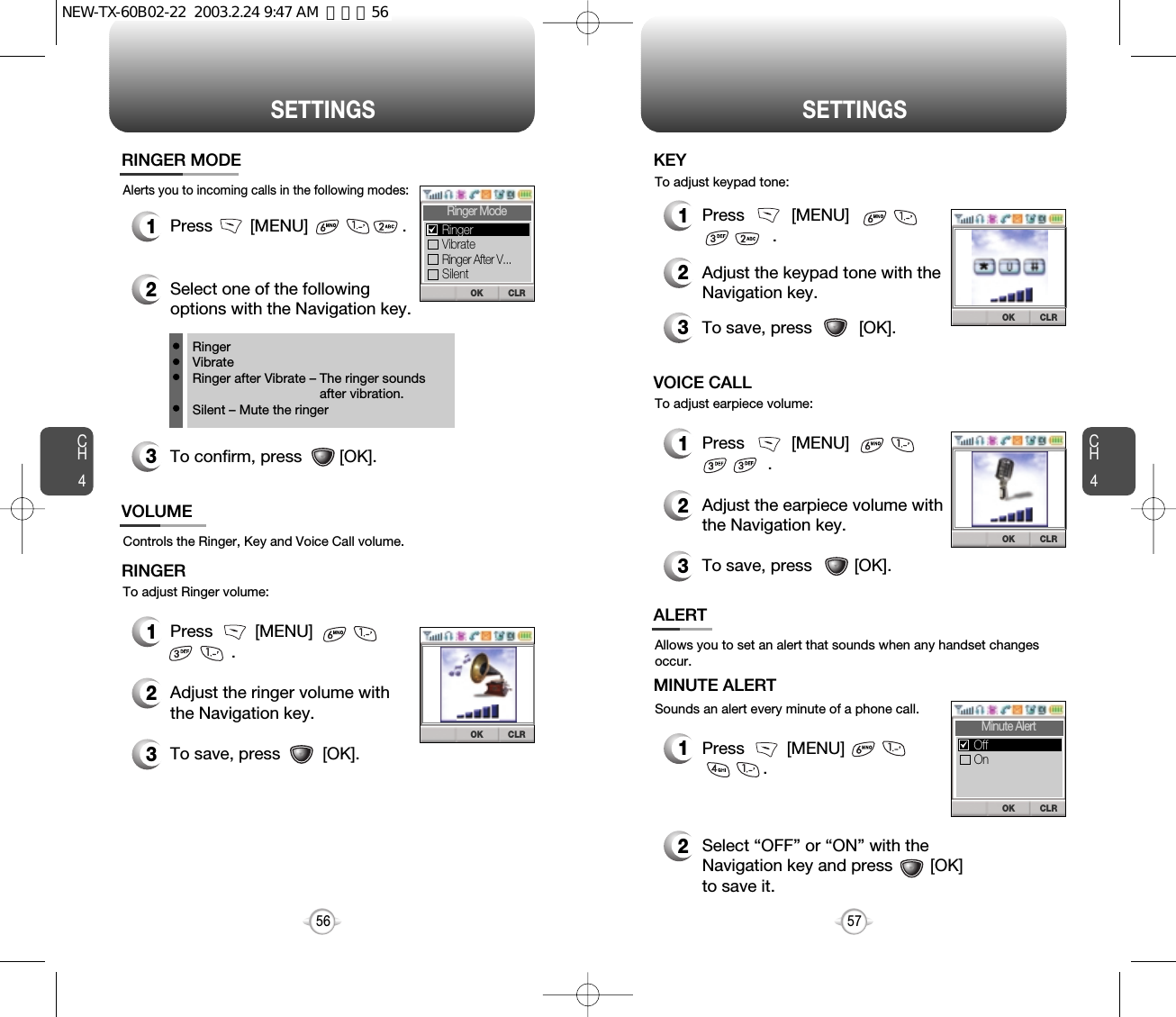 SETTINGS SETTINGSCH457CH456Alerts you to incoming calls in the following modes:RINGER MODE3To confirm, press        [OK].1Press        [MENU]                    .2Select one of the followingoptions with the Navigation key.RingerVibrateRinger after Vibrate – The ringer soundsafter vibration.Silent – Mute the ringerControls the Ringer, Key and Voice Call volume.To adjust Ringer volume:VOLUMERINGER1Press         [MENU]                  .2Adjust the ringer volume withthe Navigation key.3To save, press         [OK].CLROKRinger ModeVibrateRingerRinger After V...SilentOK CLRAllows you to set an alert that sounds when any handset changesoccur.Sounds an alert every minute of a phone call.ALERTMINUTE ALERT1Press         [MENU]                        .2Select “OFF” or “ON” with the Navigation key and press        [OK]to save it.To adjust earpiece volume:VOICE CALL1Press          [MENU]                     .2Adjust the earpiece volume withthe Navigation key.3To save, press         [OK].To adjust keypad tone:KEY 1Press          [MENU]                       .2Adjust the keypad tone with theNavigation key.3To save, press          [OK].OK CLROK CLRCLROKMinute AlertOnOffNEW-TX-60B02-22  2003.2.24 9:47 AM  페이지56