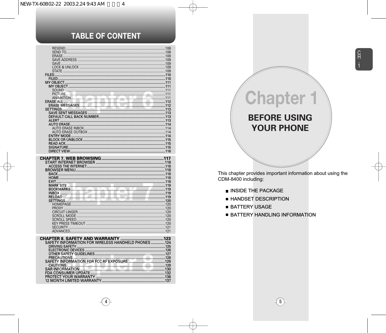 BEFORE USINGYOUR PHONECH.15This chapter provides important information about using theCDM-8400 including:Chapter 1INSIDE THE PACKAGEHANDSET DESCRIPTIONBATTERY USAGEBATTERY HANDLING INFORMATIONTABLE OF CONTENT4Chapter 6Chapter 7Chapter 8RESEND............................................................................................................108SEND TO...........................................................................................................108ERASE...............................................................................................................109SAVE ADDRESS ...............................................................................................109SAVE .................................................................................................................109LOCK &amp; UNLOCK .............................................................................................109STATE ...............................................................................................................109FILED........................................................................................................................110FILED ....................................................................................................................110MY OBJECT.............................................................................................................111MY OBJECT .........................................................................................................111SOUND .............................................................................................................111PICTURE ...........................................................................................................111ANIMATION......................................................................................................111ERASE ALL ..............................................................................................................112ERASE MESSAGES.............................................................................................112SETTINGS................................................................................................................113SAVE SENT MESSAGES ....................................................................................113DEFAULT CALL BACK NUMBER........................................................................113ALERT ..................................................................................................................113AUTO ERASE.......................................................................................................114AUTO ERASE INBOX........................................................................................114AUTO ERASE OUTBOX ....................................................................................114ENTRY MODE......................................................................................................114BLOCK OR UNBLOCK .........................................................................................115READ ACK............................................................................................................115SIGNATURE.........................................................................................................115DIRECT VIEW.......................................................................................................116CHAPTER 7. WEB BROWSING....................................................117START INTERNET BROWSER .....................................................................118ACCESS THE INTERNET.....................................................................................118BROWSER MENU.........................................................................................118BACK ....................................................................................................................118HOME...................................................................................................................118EXIT......................................................................................................................118MARK SITE ..........................................................................................................119BOOKMARKS ......................................................................................................119INBOX ..................................................................................................................119RELOAD ...............................................................................................................119SETTINGS............................................................................................................120HOMEPAGE......................................................................................................120PROXY ..............................................................................................................120CIRCUIT LINGER ..............................................................................................120SCROLL MODE ................................................................................................120SCROLL SPEED................................................................................................120KEY PRESS TIMEOUT ......................................................................................120SECURITY .........................................................................................................121ADVANCED.......................................................................................................121CHAPTER 8. SAFETY AND WARRANTY ....................................123SAFETY INFORMATION FOR WIRELESS HANDHELD PHONES ..............124DRIVING SAFETY ................................................................................................125ELECTRONIC DEVICES .......................................................................................126OTHER SAFETY GUIDELINES ............................................................................127PRECAUTIONS ....................................................................................................128SAFETY INFORMATION FOR FCC RF EXPOSURE ....................................129CAUTIONS...........................................................................................................129SAR INFORMATION.....................................................................................130FDA CONSUMER UPDATE ..........................................................................132PROTECT YOUR WARRANTY .....................................................................13612 MONTH LIMITED WARRANTY...............................................................137NEW-TX-60B02-22  2003.2.24 9:43 AM  페이지4