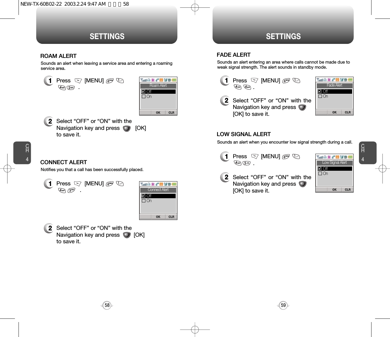 CH459SETTINGSCH458SETTINGSSounds an alert when leaving a service area and entering a roamingservice area.ROAM ALERT1Press         [MENU]                        .2Select “OFF” or “ON” with the Navigation key and press          [OK]to save it.2Select “OFF” or “ON” with the Navigation key and press         [OK]to save it.Notifies you that a call has been successfully placed.CONNECT ALERT1Press         [MENU]                       .CLROKRoam AlertOnOffCLROKConnect AlertOnOffSounds an alert entering an area where calls cannot be made due toweak signal strength. The alert sounds in standby mode.FADE ALERT1Press         [MENU]                      .2Select “OFF” or “ON” with theNavigation key and press[OK] to save it.Sounds an alert when you encounter low signal strength during a call.LOW SIGNAL ALERT1Press         [MENU]                        .2Select “OFF” or “ON” with theNavigation key and press[OK] to save it.CLROKFade AlertOnOffCLROKLow Signal AlertOnOffNEW-TX-60B02-22  2003.2.24 9:47 AM  페이지58