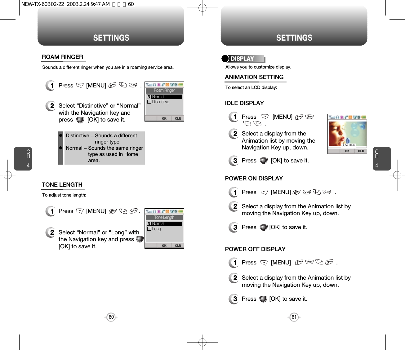 CH461SETTINGSCH460SETTINGSSounds a different ringer when you are in a roaming service area.ROAM RINGER1Press        [MENU]                     .2Select “Distinctive” or “Normal”with the Navigation key andpress         [OK] to save it.To adjust tone length:TONE LENGTH1Press        [MENU]                    .2Select “Normal” or “Long” with the Navigation key and press [OK] to save it.Distinctive – Sounds a differentringer typeNormal – Sounds the same ringertype as used in Homearea.llCLROKRoam RingerDistinctiveNormalCLROKTone LengthLongNormalAllows you to customize display.To select an LCD display:DISPLAY1Press          [MENU]                       .2Select a display from theAnimation list by moving theNavigation Key up, down.3Press         [OK] to save it.ANIMATION SETTINGIDLE DISPLAY3Press        [OK] to save it.1Press         [MENU]                           .2Select a display from the Animation list bymoving the Navigation Key up, down.3Press        [OK] to save it.2Select a display from the Animation list bymoving the Navigation Key up, down.POWER ON DISPLAY1Press         [MENU]                            .POWER OFF DISPLAYCLROKCute BearNEW-TX-60B02-22  2003.2.24 9:47 AM  페이지60