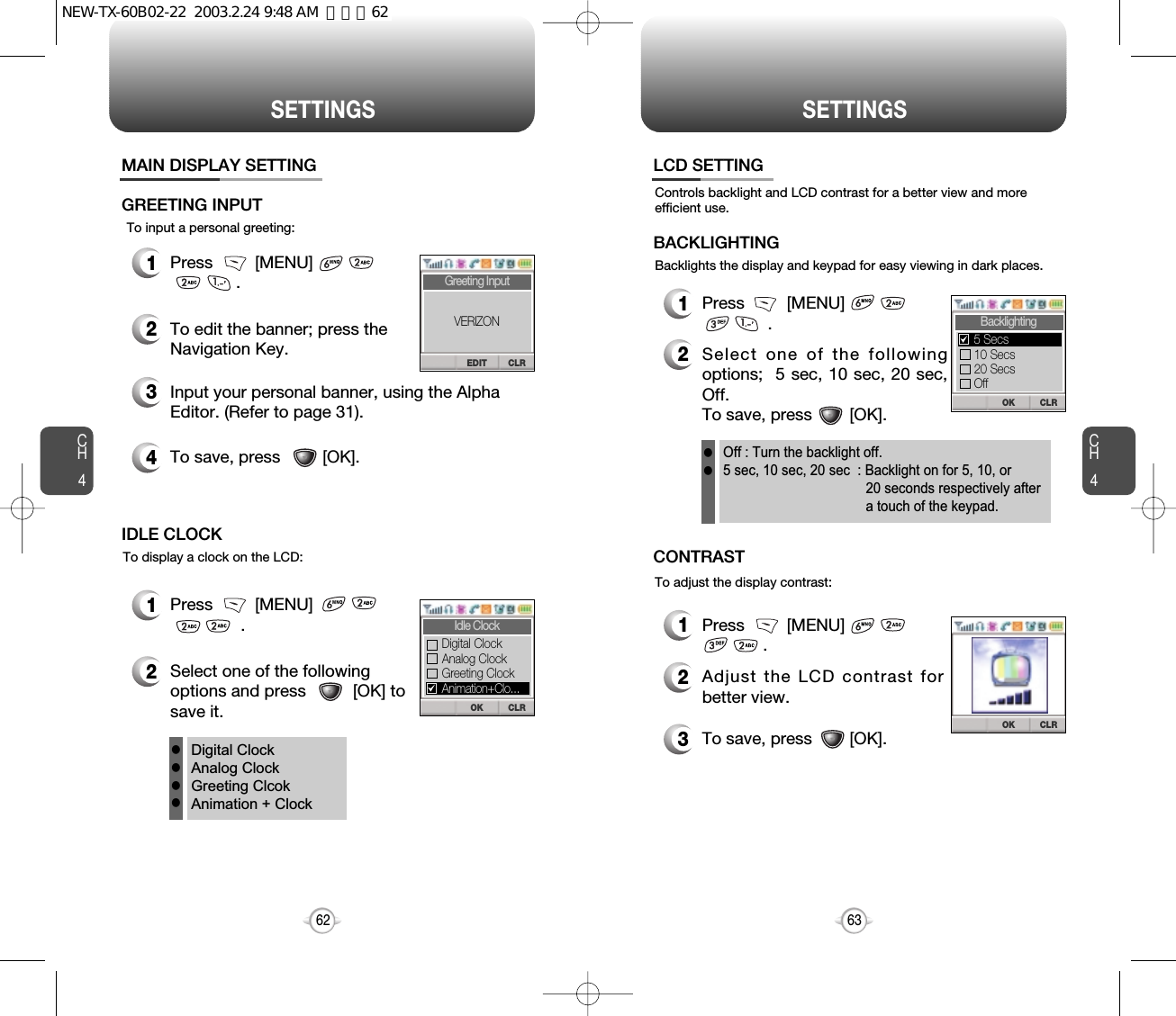 CH463SETTINGSCH462SETTINGSTo input a personal greeting:1Press         [MENU]                     .2To edit the banner; press theNavigation Key.3Input your personal banner, using the AlphaEditor. (Refer to page 31).4To save, press         [OK].MAIN DISPLAY SETTINGGREETING INPUTTo display a clock on the LCD:1Press         [MENU]                        .2Select one of the followingoptions and press          [OK] tosave it.IDLE CLOCKDigital ClockAnalog ClockGreeting ClcokAnimation + ClockllllCLREDITGreeting InputVERIZONCLROKIdle ClockAnalog ClockGreeting ClockDigital ClockAnimation+Clo...Backlights the display and keypad for easy viewing in dark places.Controls backlight and LCD contrast for a better view and moreefficient use.1Press         [MENU]                      .2Select one of the followingoptions;  5 sec, 10 sec, 20 sec,Off.To save, press        [OK].LCD SETTINGBACKLIGHTINGTo adjust the display contrast:1Press         [MENU]                      .2Adjust the LCD contrast forbetter view.3To save, press        [OK].CONTRASTOff : Turn the backlight off.5 sec, 10 sec, 20 sec  : Backlight on for 5, 10, or 20 seconds respectively aftera touch of the keypad.llCLROKBacklighting10 Secs5 Secs20 SecsOffCLROKNEW-TX-60B02-22  2003.2.24 9:48 AM  페이지62