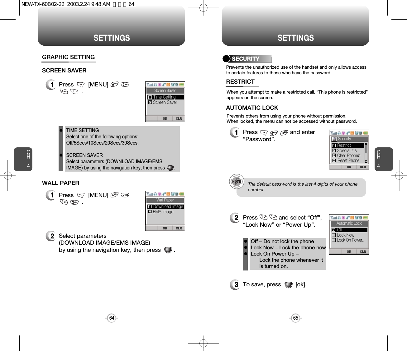 CH465SETTINGSCH464SETTINGSPrevents the unauthorized use of the handset and only allows accessto certain features to those who have the password.SECURITYWhen you attempt to make a restricted call, “This phone is restricted”appears on the screen.Prevents others from using your phone without permission. When locked, the menu can not be accessed without password.1Press                    and enter“Password”.2Press             and select “Off”,“Lock Now” or “Power Up”.3To save, press         [ok].RESTRICTAUTOMATIC LOCKOff – Do not lock the phoneLock Now – Lock the phone nowLock On Power Up – Lock the phone whenever itis turned on.lllThe default password is the last 4 digits of your phone number.CLROKSecurity Special #’sClear PhonebReset PhoneRestrict1234CLROKAutomatic LockLock NowLock On Power..Off1Press         [MENU]                      .GRAPHIC SETTINGSCREEN SAVER1Press         [MENU]                  .2Select parameters (DOWNLOAD IMAGE/EMS IMAGE)by using the navigation key, then press        .       WALL PAPERTIME SETTINGSelect one of the following options:Off/5Secs/10Secs/20Secs/30Secs.SCREEN SAVERSelect parameters (DOWNLOAD IMAGE/EMSIMAGE) by using the navigation key, then press       .llCLROKScreen SaverScreen SaverTime Setting12CLROKWall PaperEMS ImageDownload Image12NEW-TX-60B02-22  2003.2.24 9:48 AM  페이지64