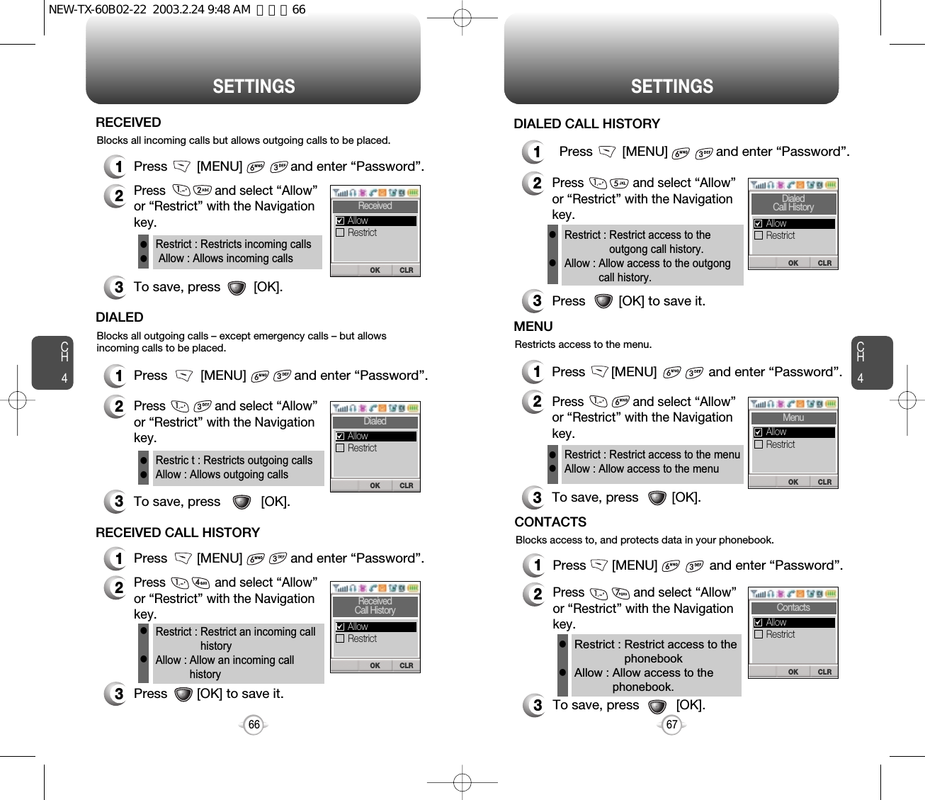 CH467SETTINGSCH466SETTINGSBlocks all incoming calls but allows outgoing calls to be placed.1Press        [MENU]             and enter “Password”.2Press              and select “Allow”or “Restrict” with the Navigationkey.3To save, press         [OK].RECEIVEDRestrict : Restricts incoming callsAllow : Allows incoming callsllBlocks all outgoing calls – except emergency calls – but allowsincoming calls to be placed.1Press         [MENU]             and enter “Password”.2Press              and select “Allow”or “Restrict” with the Navigationkey.3To save, press           [OK].DIALEDRestric t : Restricts outgoing callsAllow : Allows outgoing callsll3Press        [OK] to save it.Restrict : Restrict an incoming callhistoryAllow : Allow an incoming callhistoryllBlocks access to, and protects data in your phonebook.1Press       [MENU]              and enter “Password”.2Press              and select “Allow”or “Restrict” with the Navigationkey.3To save, press          [OK].CONTACTSRestrict : Restrict access to thephonebookAllow : Allow access to thephonebook.ll1Press        [MENU]             and enter “Password”.2Press              and select “Allow”or “Restrict” with the Navigationkey.RECEIVED CALL HISTORYRestricts access to the menu.1Press       [MENU]              and enter “Password”.2Press              and select “Allow”or “Restrict” with the Navigationkey.3To save, press         [OK].MENURestrict : Restrict access to the menuAllow : Allow access to the menull1Press        [MENU]             and enter “Password”.2Press              and select “Allow”or “Restrict” with the Navigationkey.3Press         [OK] to save it.DIALED CALL HISTORYRestrict : Restrict access to theoutgong call history.Allow : Allow access to the outgongcall history.llCLROKReceivedRestrictAllowCLROKDialedRestrictAllowCLROKReceivedCall HistoryRestrictAllowCLROKDialedCall HistoryRestrictAllowCLROKMenuRestrictAllowCLROKContactsRestrictAllowNEW-TX-60B02-22  2003.2.24 9:48 AM  페이지66