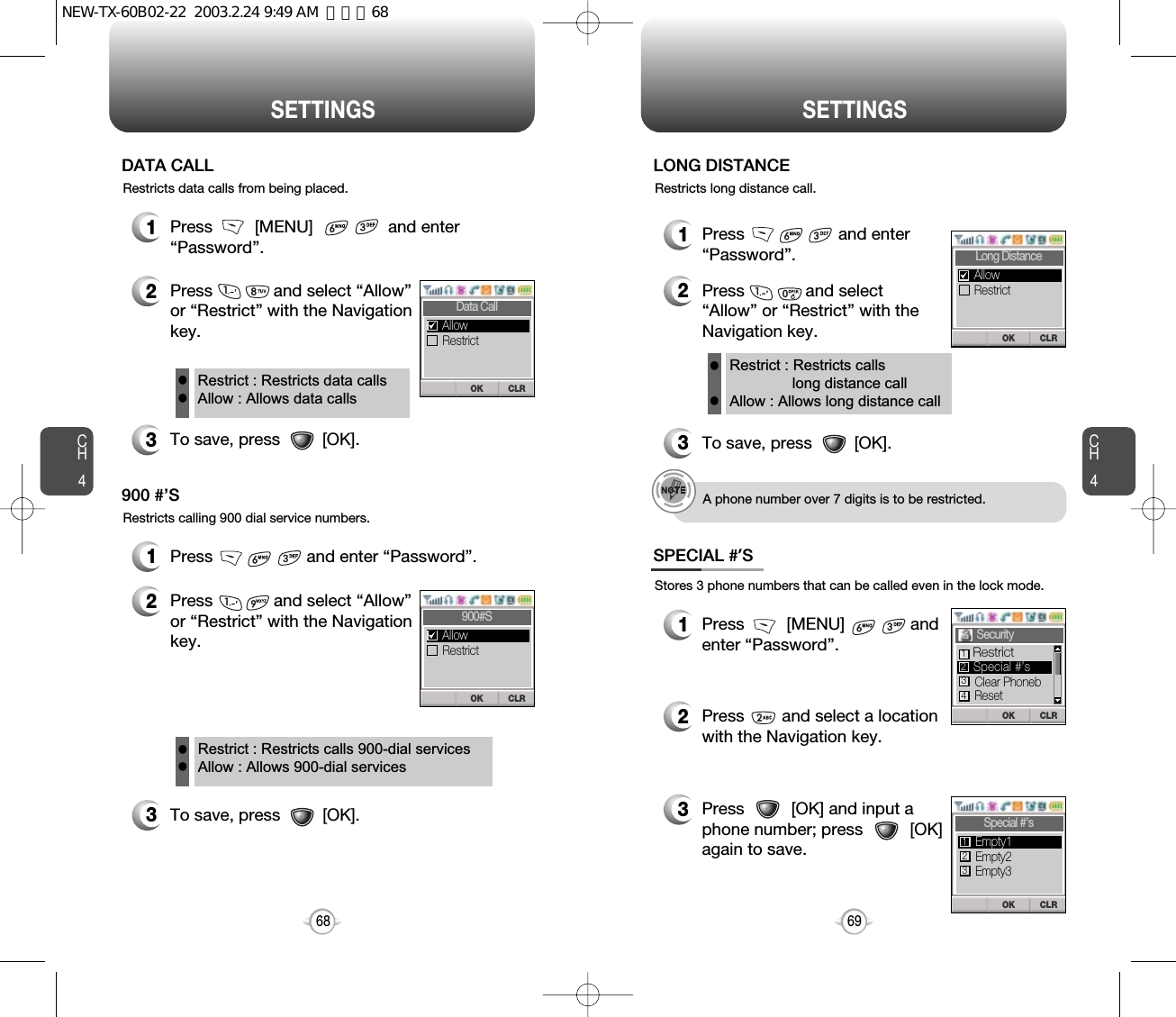 CH469SETTINGSCH468SETTINGSRestricts data calls from being placed.1Press         [MENU]                and enter“Password”.2Press             and select “Allow”or “Restrict” with the Navigationkey.3To save, press         [OK].DATA CALLRestrict : Restricts data callsAllow : Allows data callsllRestricts calling 900 dial service numbers.1Press                    and enter “Password”.2Press             and select “Allow”or “Restrict” with the Navigationkey.3To save, press         [OK].900 #’SRestrict : Restricts calls 900-dial servicesAllow : Allows 900-dial servicesllStores 3 phone numbers that can be called even in the lock mode.1Press         [MENU]              and enter “Password”.2Press        and select a locationwith the Navigation key.3Press          [OK] and input aphone number; press          [OK]again to save.SPECIAL #’SRestricts long distance call.1Press                    and enter“Password”.2Press             and select“Allow” or “Restrict” with theNavigation key.3To save, press         [OK].LONG DISTANCE Restrict : Restricts calls long distance callAllow : Allows long distance callllA phone number over 7 digits is to be restricted.CLROKData CallRestrictAllowCLROK900#SRestrictAllowCLROKLong DistanceRestrictAllowCLROKSpecial #’sCLROKSecurity Clear PhonebReset2314RestrictSpecial #’sEmpty2Empty3Empty1123NEW-TX-60B02-22  2003.2.24 9:49 AM  페이지68