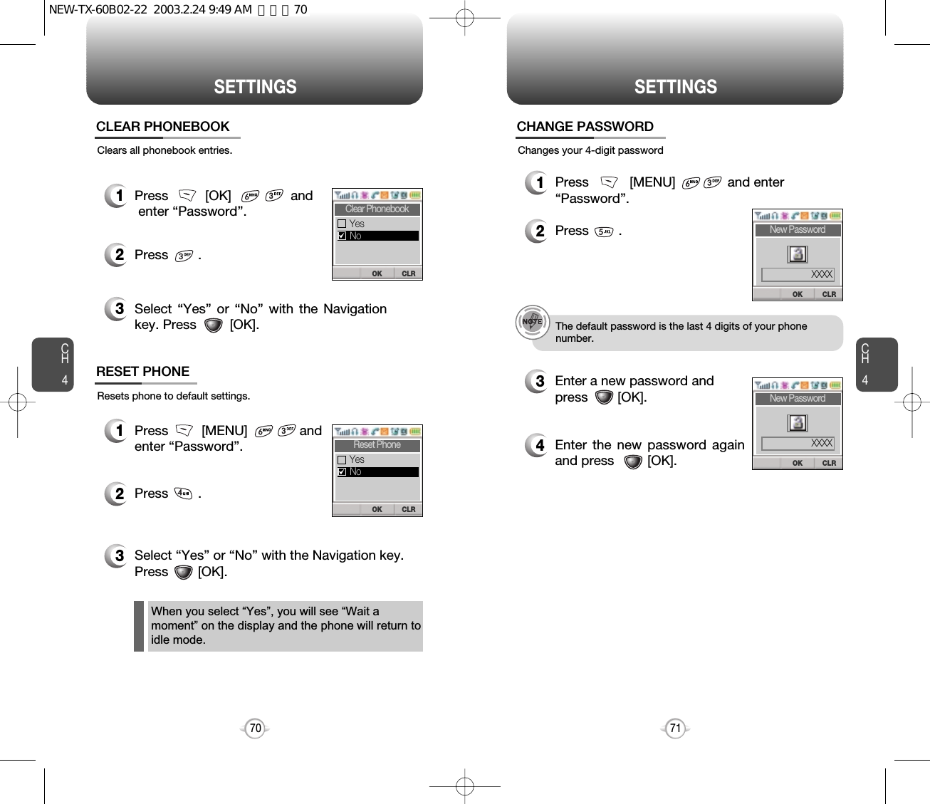 CLROKNew PasswordCH471SETTINGSCH470SETTINGSResets phone to default settings.RESET PHONEChanges your 4-digit password1Press         [MENU]              and enter “Password”.2Press        .3Select “Yes” or “No” with the Navigation key.Press        [OK].CHANGE PASSWORD1Press           [MENU]              and enter “Password”.2Press        .3Enter a new password and press        [OK]. 4Enter the new password againand press         [OK].The default password is the last 4 digits of your phone number.When you select “Yes”, you will see “Wait amoment” on the display and the phone will return toidle mode.XXXXCLROKNew PasswordXXXXClears all phonebook entries.1Press          [OK]                andenter “Password”.2Press        .3Select “Yes” or “No” with the Navigationkey. Press         [OK].CLEAR PHONEBOOKCLROKClear PhonebookYesNoCLROKReset PhoneYesNoNEW-TX-60B02-22  2003.2.24 9:49 AM  페이지70