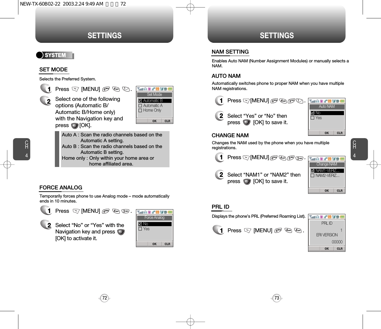 SETTINGS SETTINGSCH473CH472Displays the phone’s PRL (Preferred Roaming List).1Press        [MENU]                    .12Press      [MENU]                       .Select “Yes” or “No” thenpress         [OK] to save it.Enables Auto NAM (Number Assignment Modules) or manually selects aNAM.Automatically switches phone to proper NAM when you have multipleNAM registrations.AUTO NAMTemporarily forces phone to use Analog mode – mode automaticallyends in 10 minutes.1Press        [MENU]                    .2Select “No” or “Yes” with theNavigation key and press[OK] to activate it.Selects the Preferred System.SYSTEM1Press        [MENU]                    .2Select one of the following options (Automatic B/Automatic B/Home only) with the Navigation key and press       [OK].Auto A : Scan the radio channels based on theAutomatic A setting.Auto B : Scan the radio channels based on theAutomatic B setting.Home only : Only within your home area orhome affiliated area.12Press      [MENU]                       .Select “NAM1” or “NAM2” thenpress         [OK] to save it.Changes the NAM used by the phone when you have multipleregistrations.CHANGE NAMSET MODEFORCE ANALOGNAM SETTINGPRL IDCLROKSet ModeAutomatic AHome OnlyAutomatic BCLROKForce AnalogYesNoCLROKAuto NAMYesNoCLROKChange NAMNAM2-VERIZ...NAM1-VERIZ...CLROK1PRL ID00000ERI VERSIONNEW-TX-60B02-22  2003.2.24 9:49 AM  페이지72