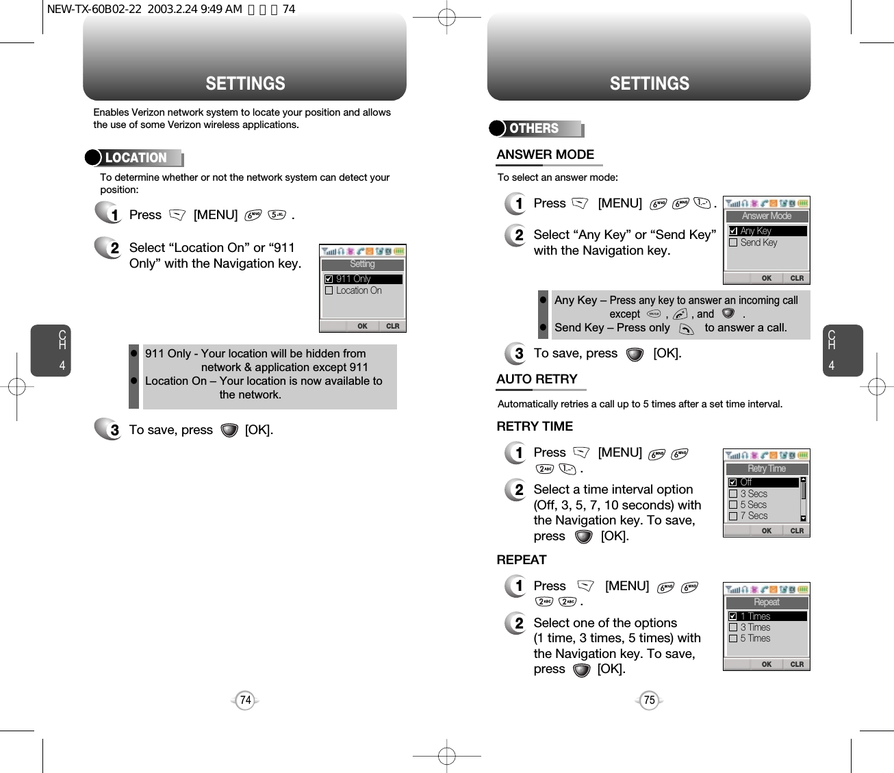 CH475SETTINGSCH474SETTINGSEnables Verizon network system to locate your position and allowsthe use of some Verizon wireless applications.To determine whether or not the network system can detect yourposition:1Press         [MENU]               .2Select “Location On” or “911Only” with the Navigation key.3To save, press         [OK].LOCATION911 Only - Your location will be hidden fromnetwork &amp; application except 911Location On – Your location is now available tothe network.llTo select an answer mode:OTHERS1Press         [MENU]                    .2Select “Any Key” or “Send Key”with the Navigation key.3To save, press          [OK].ANSWER MODEAny Key – Press any key to answer an incoming callexcept         ,        , and          .Send Key – Press only           to answer a call.llAutomatically retries a call up to 5 times after a set time interval.1Press         [MENU].2Select a time interval option(Off, 3, 5, 7, 10 seconds) withthe Navigation key. To save,press          [OK].AUTO RETRYRETRY TIME1Press           [MENU]             .2Select one of the options (1 time, 3 times, 5 times) withthe Navigation key. To save,press         [OK].REPEATCLROKSettingLocation On911 Only CLROKAnswer ModeSend KeyAny KeyCLROKRetry Time3 Secs5 Secs7 SecsOffCLROKRepeat3 Times5 Times1 TimesNEW-TX-60B02-22  2003.2.24 9:49 AM  페이지74