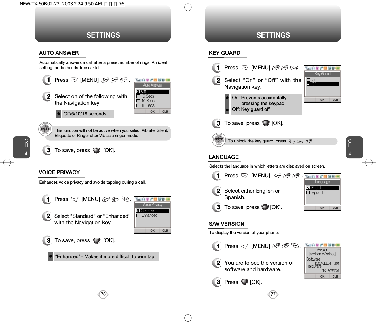 CH477SETTINGSCH476SETTINGSAutomatically answers a call after a preset number of rings. An idealsetting for the hands-free car kit.1Press        [MENU]                    .2Select on of the following withthe Navigation key.3To save, press         [OK].AUTO ANSWER3To save, press         [OK].Off/5/10/18 seconds.lThis function will not be active when you select Vibrate, Silent,Etiquette or Ringer after Vib as a ringer mode.“Enhanced” - Makes it more difficult to wire tap.lEnhances voice privacy and avoids tapping during a call.1Press         [MENU]                    .2Select “Standard” or “Enhanced”with the Navigation key VOICE PRIVACY1Press         [MENU]                     .2Select either English or Spanish.3To save, press       [OK].LANGUAGESelects the language in which letters are displayed on screen.1Press         [MENU]                    .2You are to see the version ofsoftware and hardware.S/W VERSIONTo display the version of your phone:On: Prevents accidentallypressing the keypadOff: Key guard offll1Press         [MENU]                    .2Select “On” or “Off” with theNavigation key.3To save, press        [OK].KEY GUARDTo unlock the key guard, press                       .3Press        [OK].CLROKAuto Answer5 Secs10 Secs18 SecsOffCLROKVoice PrivacyEnhancedStandardCLROKKey GuardOffOnCLROKLanguageSpanishEnglishCLROKSoftware :Hardware :Version[Verizon Wireless]TX - 60BES01TO60VEDE01_1.161NEW-TX-60B02-22  2003.2.24 9:50 AM  페이지76