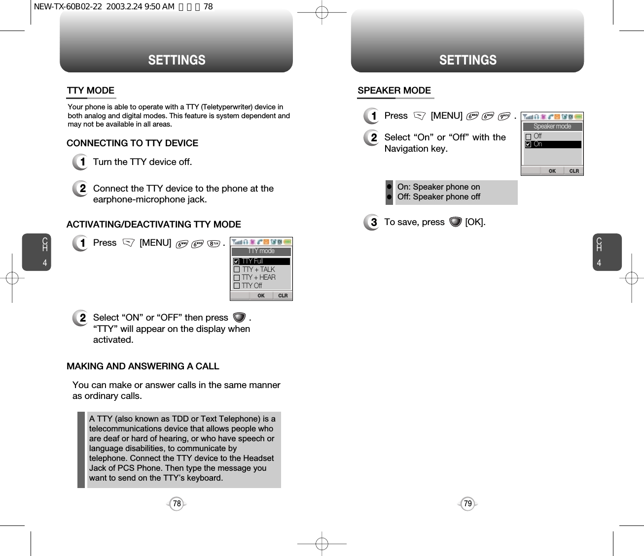 CH479SETTINGSCH478SETTINGSYour phone is able to operate with a TTY (Teletyperwriter) device inboth analog and digital modes. This feature is system dependent andmay not be available in all areas.TTY MODEOn: Speaker phone onOff: Speaker phone offll1Press         [MENU]                    .2Select “On” or “Off” with theNavigation key.3To save, press        [OK].SPEAKER MODECLROKSpeaker modeOnOff1Turn the TTY device off.2Connect the TTY device to the phone at theearphone-microphone jack.CONNECTING TO TTY DEVICE1Press         [MENU]                    .2Select “ON” or “OFF” then press        .“TTY” will appear on the display whenactivated.ACTIVATING/DEACTIVATING TTY MODEYou can make or answer calls in the same manneras ordinary calls.MAKING AND ANSWERING A CALLA TTY (also known as TDD or Text Telephone) is atelecommunications device that allows people whoare deaf or hard of hearing, or who have speech orlanguage disabilities, to communicate bytelephone. Connect the TTY device to the HeadsetJack of PCS Phone. Then type the message youwant to send on the TTY’s keyboard.CLROKTTY modeTTY + TALKTTY + HEARTTY OffTTY FullNEW-TX-60B02-22  2003.2.24 9:50 AM  페이지78