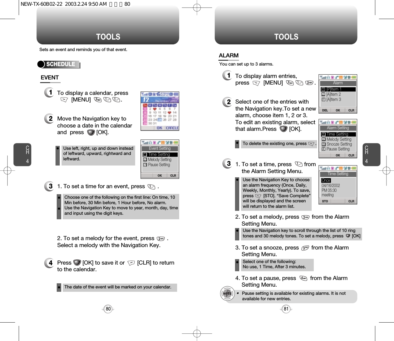 Press       [OK] to save it or        [CLR] to returnto the calendar.CH481TOOLSCH480TOOLSSets an event and reminds you of that event.SCHEDULETo display a calendar, press[MENU]                   .Move the Navigation key tochoose a date in the calendarand  press        [OK].1. To set a time for an event, press        .Use left, right, up and down insteadof leftward, upward, rightward andleftward.Choose one of the following on the first line: On time, 10Min before, 30 Min before, 1 Hour before, No alarm.Use the Navigation Key to move to year, month, day, timeand input using the digit keys.To delete the existing one, press       .Use the Navigation Key to choosean alarm frequency (Once, Daily,Weekly, Monthly, Yearly). To save,press        [STO]. “Save Complete”will be displayed and the screen will return to the alarm list.2. To set a melody for the event, press        .Select a melody with the Navigation Key.The date of the event will be marked on your calendar.To display alarm entries, press         [MENU]                    .Select one of the entries withthe Navigation key.To set a new alarm, choose item 1, 2 or 3.To edit an existing alarm, selectthat alarm.Press        [OK].1. To set a time, press        from   the Alarm Setting Menu.Use the Navigation key to scroll through the list of 10 ringtones and 30 melody tones. To set a melody, press       [OK]2. To set a melody, press        from the Alarm  Setting Menu.Select one of the following: No use, 1 Time, After 3 minutes.3. To set a snooze, press        from the Alarm Setting Menu.4. To set a pause, press         from the Alarm Setting Menu.•Pause setting is available for existing alarms. It is not available for new entries.You can set up to 3 alarms.EVENTALARM3421123CLROKEvent SettingMelody SettingPause SettingTime Setting123CLRDEL OKAlarm[A]Item 2[A]Item 3[P]Item 1123CLROKAlarm SettingMelody SettingSnooze SettingTime Setting123Pause Setting4CLRSTOTime Setting04/16/2002PM 05:30meetingOnceNEW-TX-60B02-22  2003.2.24 9:50 AM  페이지80