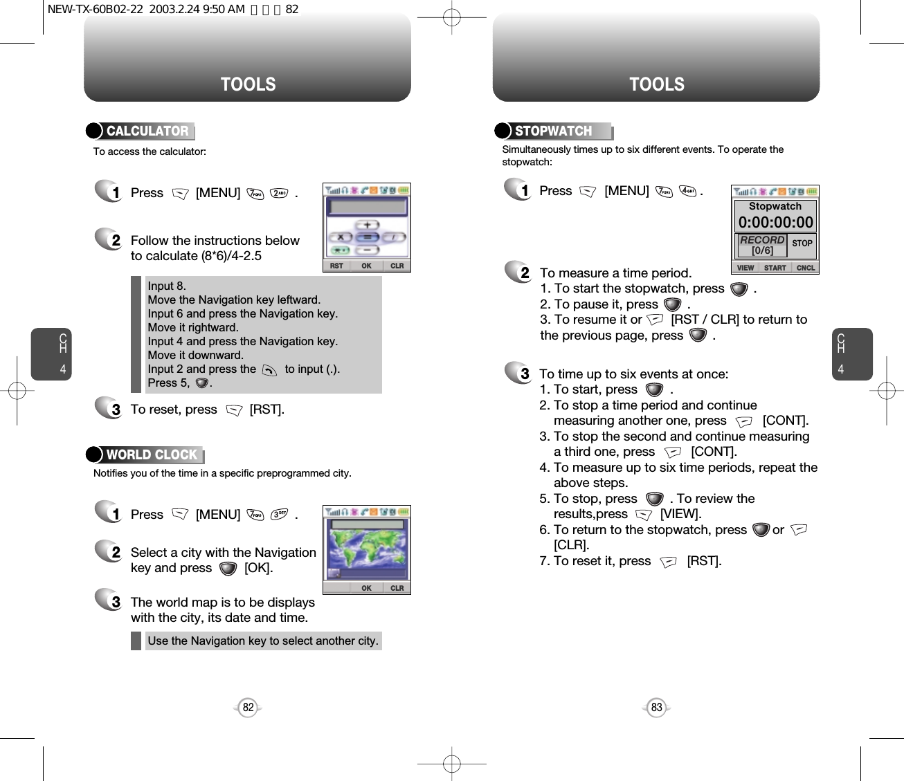 CH483TOOLSCH482TOOLS1Press         [MENU]              .2To measure a time period.1. To start the stopwatch, press        .2. To pause it, press        .3. To resume it or        [RST / CLR] to return tothe previous page, press        .3To time up to six events at once:1. To start, press         .2. To stop a time period and continue  measuring another one, press          [CONT].3. To stop the second and continue measuring a third one, press          [CONT].4. To measure up to six time periods, repeat theabove steps.5. To stop, press         . To review the results,press         [VIEW].6. To return to the stopwatch, press       or            [CLR].7. To reset it, press          [RST].Simultaneously times up to six different events. To operate thestopwatch:STOPWATCH1Press         [MENU]               .2Follow the instructions belowto calculate (8*6)/4-2.53To reset, press         [RST].1Press         [MENU]               .2Select a city with the Navigationkey and press         [OK].3The world map is to be displays with the city, its date and time.To access the calculator:CALCULATORNotifies you of the time in a specific preprogrammed city.WORLD CLOCKInput 8.Move the Navigation key leftward.Input 6 and press the Navigation key.Move it rightward.Input 4 and press the Navigation key.Move it downward.Input 2 and press the         to input (.). Press 5,      .Use the Navigation key to select another city.CLROKCLRRST OK CNCLVIEW STARTSTOPRECORD[0/6]Stopwatch0:00:00:00NEW-TX-60B02-22  2003.2.24 9:50 AM  페이지82