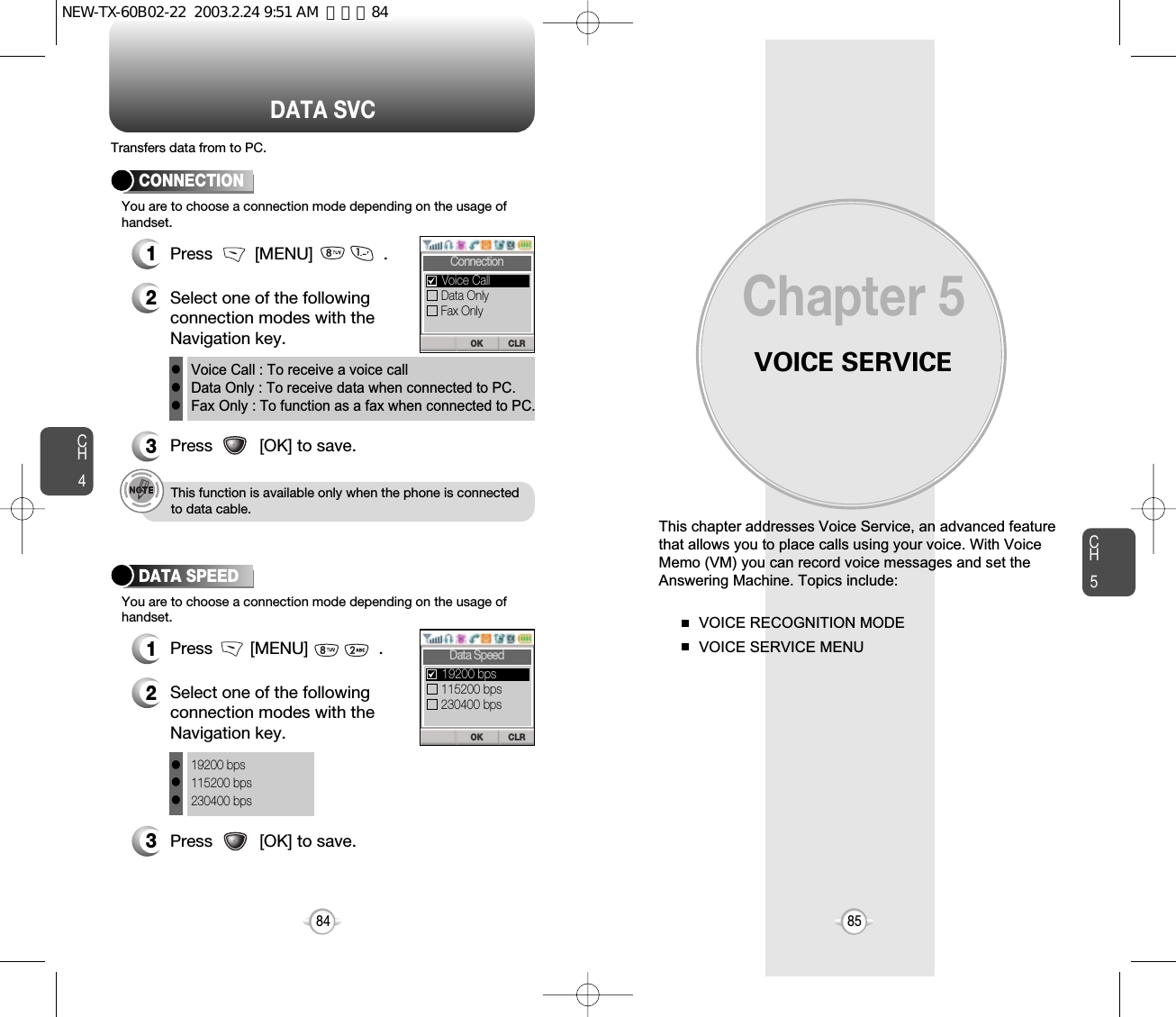 VOICE SERVICEThis chapter addresses Voice Service, an advanced featurethat allows you to place calls using your voice. With VoiceMemo (VM) you can record voice messages and set theAnswering Machine. Topics include:VOICE RECOGNITION MODEVOICE SERVICE MENU Chapter 58584CH585DATA SVCCH4You are to choose a connection mode depending on the usage ofhandset.1Press         [MENU]               .2Select one of the followingconnection modes with theNavigation key.3Press          [OK] to save.CONNECTIONVoice Call : To receive a voice callData Only : To receive data when connected to PC.Fax Only : To function as a fax when connected to PC.lllThis function is available only when the phone is connectedto data cable.Transfers data from to PC.You are to choose a connection mode depending on the usage ofhandset.1Press        [MENU]               .2Select one of the followingconnection modes with theNavigation key.3Press          [OK] to save.DATA SPEED19200 bps115200 bps230400 bpslllCLROKConnectionData OnlyFax OnlyVoice CallCLROKData Speed115200 bps230400 bps19200 bpsNEW-TX-60B02-22  2003.2.24 9:51 AM  페이지84