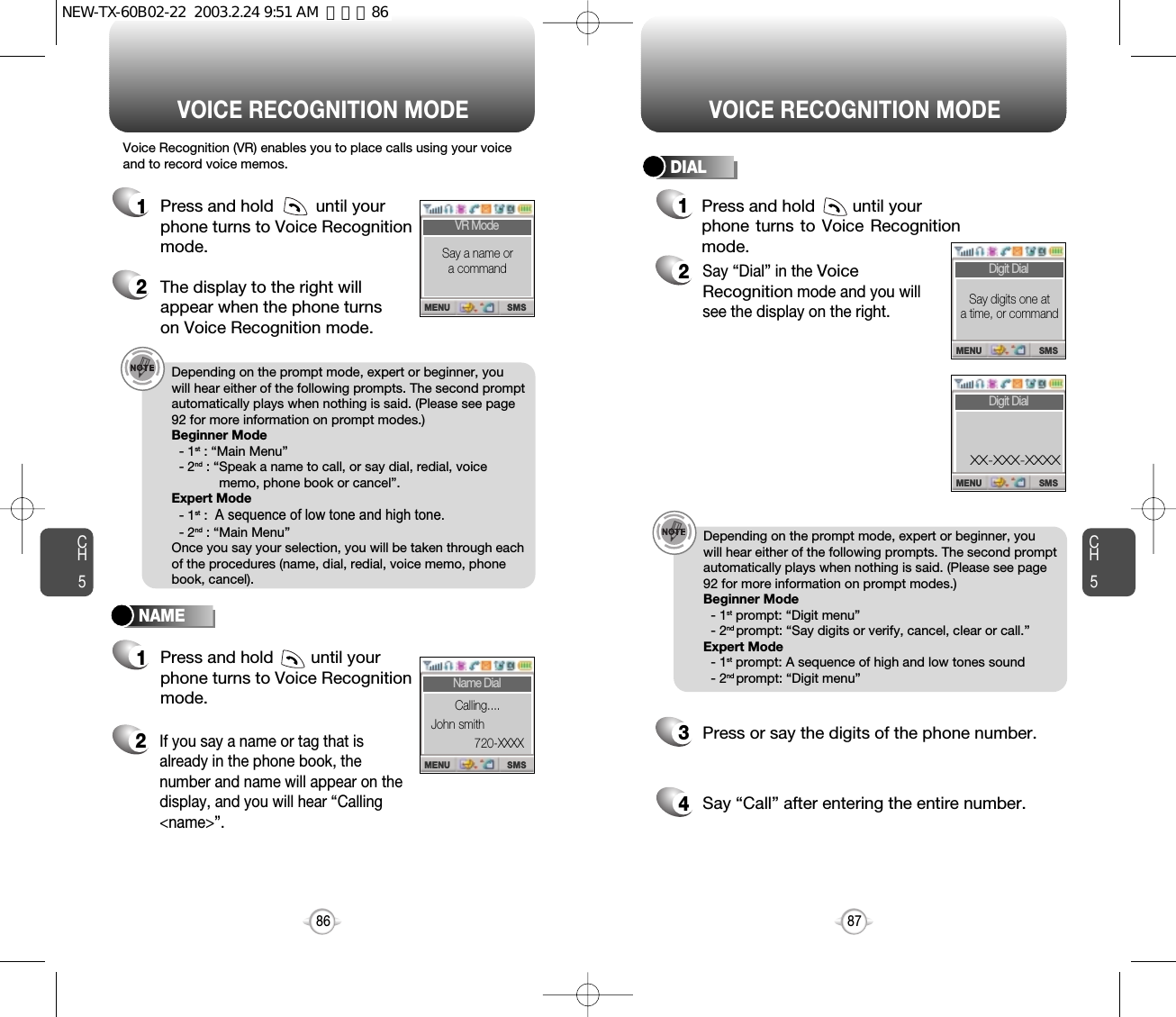 Press and hold        until yourphone turns to Voice Recognitionmode.CH587VOICE RECOGNITION MODECH586VOICE RECOGNITION MODENAMEDIALDepending on the prompt mode, expert or beginner, youwill hear either of the following prompts. The second promptautomatically plays when nothing is said. (Please see page92 for more information on prompt modes.)Beginner Mode- 1st : “Main Menu”- 2nd : “Speak a name to call, or say dial, redial, voicememo, phone book or cancel”.Expert Mode- 1st : A sequence of low tone and high tone.- 2nd : “Main Menu”Once you say your selection, you will be taken through eachof the procedures (name, dial, redial, voice memo, phonebook, cancel).Depending on the prompt mode, expert or beginner, youwill hear either of the following prompts. The second promptautomatically plays when nothing is said. (Please see page92 for more information on prompt modes.)Beginner Mode- 1st prompt: “Digit menu”- 2nd prompt: “Say digits or verify, cancel, clear or call.”Expert Mode- 1st prompt: A sequence of high and low tones sound- 2nd prompt: “Digit menu” Voice Recognition (VR) enables you to place calls using your voiceand to record voice memos.1Press and hold         until yourphone turns to Voice Recognition mode.2The display to the right will appear when the phone turns on Voice Recognition mode.1Press and hold        until your phone turns to Voice Recognitionmode.2If you say a name or tag that isalready in the phone book, thenumber and name will appear on thedisplay, and you will hear “Calling&lt;name&gt;”.2Say “Dial” in the Voice Recognitionmode and you will see the display on the right. 3Press or say the digits of the phone number.4Say “Call” after entering the entire number.1SMSMENUVR ModeSay a name ora commandSMSMENUName DialCalling....John smith720-XXXXSMSMENUDigit DialSay digits one at a time, or commandSMSMENUDigit DialXX-XXX-XXXXNEW-TX-60B02-22  2003.2.24 9:51 AM  페이지86